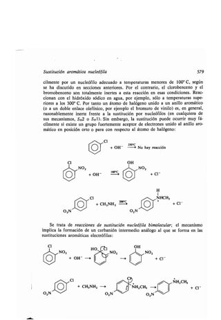 Sustitución aromática nucleófila 579
cilmente por un nucleófilo adecuado a temperaturas menores de 100° C, según
se ha discutido en secciones anteriores . Por el contrario, el clorobenceno y el
bromobenceno son totalmente inertes a esta reacción en esas condiciones. Reac-
cionan con el hidróxido sódico en agua, por ejemplo, sólo a temperaturas supe-
riores a los 300° C. Por tanto un átomo de halógeno unido a un anillo aromático
(o a un doble enlace olefínico, por ejemplo el bromuro de vinilo) es, en general,
razonablemente inerte frente a la sustitución por nucleófilos (en cualquiera de
sus mecanismos, SN2 o SN 1). Sin embargo, la sustitución puede ocurrir muy fá-
cilmente si existe un grupo fuertemente aceptor de electrones unido al anillo aro-
mático en posición orto o para con respecto al átomo de halógeno :
/~CI
O
Zso°c
+ OH	0 No hay reacción
Cl OH
ó
NO,
111~NO,
/
+ OH-
H
1
OCI + CH3NH2
~,NHCH3
Z > + + Cl-
02N ~~
02N	
Se trata de reacciones de sustitución nucleófila bimolecular ; el mecanismo
implica la formación de un carbanión intermedio análogo al que se forma en las
sustituciones aromáticas electrófilas :
CI OH
~~ NO2
O + OH~
~~ CI
O + CH3NH2 -i
O2 N ~Z--- O2N
h°C°C
+ CI-
NH2CH3
+ Cl -
 