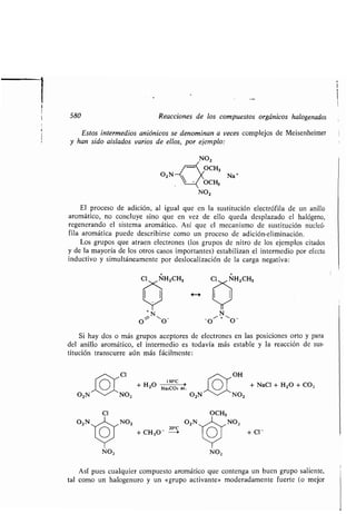 580 Reacciones de los compuestos orgánicos halogenados
Estos intermedios aniónicos se denominan a veces complejos de Meisenheimer
y han sido aislados varios de ellos, por ejemplo :
O2N
CI
NO2
O Na'
El proceso de adición, al igual que en la sustitución electrófila de un anillo
aromático, no concluye sino que en vez de ello queda desplazado el halógeno,
regenerando el sistema aromático . Así que el mecanismo de sustitución nucleó-
fila aromática puede describirse como un proceso de adición-eliminación .
Los grupos que atraen electrones (los grupos de nitro de los ejemplos citados
y de la mayoría de los otros casos importantes) estabilizan el intermedio por efecto
inductivo y simultáneamente por deslocalización de la carga negativa :
+ +
Cl NH2CH3 CI NHZCH3
N
O~
-~
O - O'- + O -
Si hay dos o más grupos aceptores de electrones en las posiciones orto y para
del anillo aromático, el intermedio es todavía más estable y la reacción de sus-
titución transcurre aún más fácilmente :
CI OH
+H2O 1300 +NaCI+H2O+C02
Na2CO3 ac .
NO2
OCH3
NO2 02N NO2
+ CH3O- -a + Cl-
NO2
Así pues cualquier compuesto aromático que contenga un buen grupo saliente,
tal como un halogenuro y un «grupo activante» moderadamente fuerte (o mejor
 