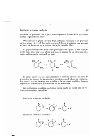 Sustitución aromática nucleófila 581
varios) en las posiciones orto o para, estará expuesto a la sustitución por un nu-
cleófilo aceptablemente eficaz.
Obsérvese que el grupo activante de la sustitución nucleófila es un grupo con
características -I y -R . Esto es lo contrario de lo que se requiere para un grupo
activante de la sustitución aromática electrófila (sección 15 .6) .
El grupo activante debe estar en las posiciones orto o para ; si está en la po-
sición meta, posee muy poco efecto activante . El examen de las estructuras reso-
nantes del intermedio explica el por qué :
NO,
La carga negativa no está deslocalizada en el átomo de carbono que lleva el
grupo nitro en ninguna de las estructuras contribuyentes al híbrido de resonancia .
Por tanto el ni-nitro no ocupa una posición en la que pueda estabilizar la carga
negativa del intermedio ni por inducción ni por resonancia .
Las sustituciones aromáticas nucleófilas tienen mucho en común con las sus-
tituciones aromáticas electrófilas .
Sustitución aromática nucleófila
H
Sustitución aromática electrófila
--0
H
+X-
+ Y+
 