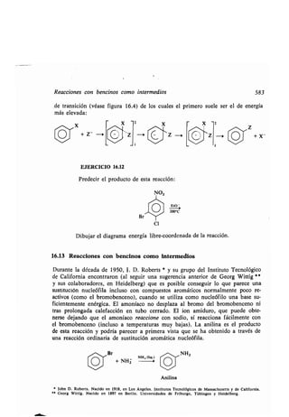 Reacciones con bencinos como intermedios 583
de transición (véase figura 16.4) de los cuales el primero suele ser el de energía
más elevada :
Z
+ Z_
EJERCICIO 16 .12
Predecir el producto de esta reacción :
Et0 -
200°C
Cl
Dibujar el diagrama energía libre-coordenada de la reacción .
16.13 Reacciones con bencinos como Intermedios
Durante la década de 1950, J . D . Roberts * y su grupo del Instituto Tecnológico
de California encontraron (al seguir una sugerencia anterior de Georg Wittig **
y sus colaboradores, en Heidelberg) que es posible conseguir lo que parece una
sustitución nucleófila incluso con compuestos aromáticos normalmente poco re-
activos (como el bromobenceno), cuando se utiliza como nucleófilo una base su-
ficientemente enérgica . El amoníaco no desplaza al bromo del bromobenceno ni
tras prolongada calefacción en tubo cerrado . El ion amiduro, que puede obte-
nerse dejando que el amoníaco reaccione con sodio, sí reacciona fácilmente con
el bromobenceno (incluso a temperaturas muy bajas) . La anilina es el producto
de esta reacción y podría parecer a primera vista que se ha obtenido a través de
una reacción ordinaria de sustitución aromática nucleófila .
,-,~~Br NHZ
O NH, (liq .)
+ NH2
Anilina
• John D . Roberts . Nacido en 1918, en Los Ángeles . Institutos Tecnológicos de Massachusetts y de California .
	 ' Georg Wittig . Nacido en 1897 en Berlín . Universidades de Friburgo, Tübingen y Heidelberg .
Z + X-
 