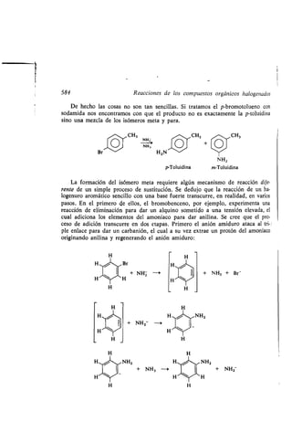 584 Reacciones de los compuestos orgánicos halogenados
De hecho las cosas no son tan sencillas . Si tratamos el p-bromotolueno con
sodamida nos encontramos con que el producto no es exactamente la p-toluidina
sino una mezcla de los isómeros meta y para .
,,-~,~CH3 - CH3 CH3
0 0 +
Br-- Zo~ 3 H2N-^,~
La formación del isómero meta requiere algún mecanismo de reacción dife-
rente de un simple proceso de sustitución. Se dedujo que la reacción de un ha-
logenuro aromático sencillo con una base fuerte transcurre, en realidad, en varios
pasos. En el primero de ellos, el bromobenceno, por ejemplo, experimenta una
reacción de eliminación para dar un alquino sometido a una tensión elevada, el
cual adiciona los elementos del amoníaco para dar anilina . Se cree que el pro-
ceso de adición transcurre en dos etapas . Primero el anión amiduro ataca al tri-
ple enlace para dar un carbanión, el cual a su vez extrae un protón del amoníaco
originando anilina y regenerando el anión amiduro :
+ NHZ --i
+ NHZ 0
p-Toluidina
NH 2
m-Toluidina
+ NH3 + Br-
NH2
NH2 NH2
+ NH3 - + NH2
 