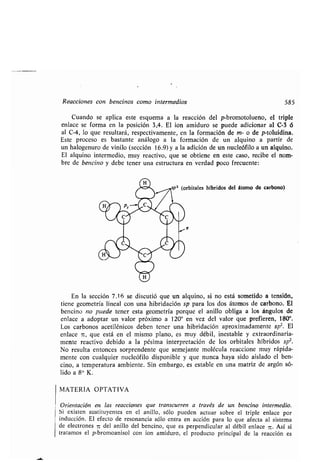 Reacciones con bencinos como intermedios 585
Cuando se aplica este esquema a la reacción del p-bromotolueno, el triple
enlace se forma en la posición 3,4 . El ion amiduro se puede adicionar al C-3 6
al C-4, lo que resultará, respectivamente, en la formación de m- o de p-toluidina .
Este proceso es bastante análogo a la formación de un alquino a partir de
un halogenuro de vinilo (sección 16 .9) y a la adición de un nucleófilo a un alquino .
El alquino intermedio, muy reactivo, que se obtiene en este caso, recibe el nom-
bre de bencino y debe tener una estructura en verdad poco frecuente :
En la sección 7 .16 se discutió que un alquino, si no está sometido a tensión,
tiene geometría lineal con una hibridación sp para los dos átomos de carbono . El
bencina no puede tener esta geometría porque el anillo obliga a los ángulos de
enlace a adoptar un valor próximo a 120° en vez del valor que prefieren, 180° .
Los carbonos acetilénicos deben tener una hibridación aproximadamente sp Z. El
enlace r, que está en el mismo plano, es muy débil, inestable y extraordinaria-
mente reactivo debido a la pésima interpretación de los orbitales híbridos spZ.
No resulta entonces sorprendente que semejante molécula reaccione muy rápida-
mente con cualquier nucleófilo disponible y que nunca haya sido aislado el ben-
cino, a temperatura ambiente . Sin embargo, es estable en una matriz de argón só-
lido a 8° K .
MATERIA OPTATIVA
Orientación en las reacciones que transcurren a través de un bencino intermedio .
Si existen sustituyentes en el anillo, sólo pueden actuar sobre el triple enlace por
inducción. El efecto de resonancia sólo entra en acción para lo que afecta al sistema
de electrones n del anillo del bencino, que es perpendicular al débil enlace c . Así si
tratamos el p-bromoanisol con ion amiduro, el producto principal de la reacción es
 