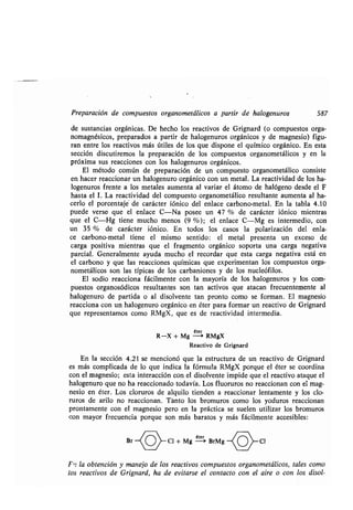 Preparación de compuestos organometálicos a partir de halogenuros 587
de sustancias orgánicas . De hecho los reactivos de Grignard (o compuestos orga-
nomagnésicos, preparados a partir de halogenuros orgánicos y de magnesio) figu-
ran entre los reactivos más útiles de los que dispone el químico orgánico . En esta
sección discutiremos la preparación de los compuestos organometálicos y en la
próxima sus reacciones con los halogenuros orgánicos .
El método común de preparación de un compuesto organometálico consiste
en hacer reaccionar un halogenuro orgánico con un metal . La reactividad de los ha-
logenuros frente a los metales aumenta al variar el átomo de halógeno desde el F
hasta el 1. La reactividad del compuesto organometálico resultante aumenta al ha-
cerlo el porcentaje de carácter iónico del enlace carbono-metal . En la tabla 4.10
puede versa que el enlace C-Na posee un 47 % de carácter iónico mientras
que el C-Hg tiene mucho menos (9 %) ; el enlace C-Mg es intermedio, con
un 35 % de carácter iónico . En todos los casos la polarización del enla-
ce carbono-metal tiene el mismo sentido : el metal presenta un exceso de
carga positiva mientras que el fragmento orgánico soporta una carga negativa
parcial. Generalmente ayuda mucho el recordar que esta carga negativa está en
el carbono y que las reacciones químicas que experimentan los compuestos orga-
nometálicos son las típicas de los carbaniones y de los nucleófilos .
El sodio reacciona fácilmente con la mayoría de los halogenuros y los com-
puestos organosódicos resultantes son tan activos que atacan frecuentemente al
halogenuro de partida o al disolvente tan pronto como se forman . El magnesio
reacciona con un halogenuro orgánico en éter para formar un reactivo de Grignard
que representamos como RMgX, que es de reactividad intermedia .
éter
R-X + Mg --> RMgX
Reactivo de Grignard
En la sección 4 .21 se mencionó que la estructura de un reactivo de Grignard
es más complicada de lo que indica la fórmula RMgX porque el éter se coordina
con el magnesio; esta interacción con el disolvente impide que el reactivo ataque el
halogenuro que no ha reaccionado todavía . Los fluoruros no reaccionan con el mag-
nesio en éter . Los cloruros de alquilo tienden a reaccionar lentamente y los clo-
ruros de arilo no reaccionan . Tanto los bromuros como los yoduros reaccionan
prontamente con el magnesio pero en la práctica se suelen utilizar los bromuros
con mayor frecuencia porque son más baratos y más fácilmente accesibles :
Br
~o~
Cl + Mg
éter
BrMg -{ o}-Cl
Fas la obtención y manejo de los reactivos compuestos organometálicos, tales como
los reactivos de Grignard, ha de evitarse el contacto con el aire o con los disol-
 