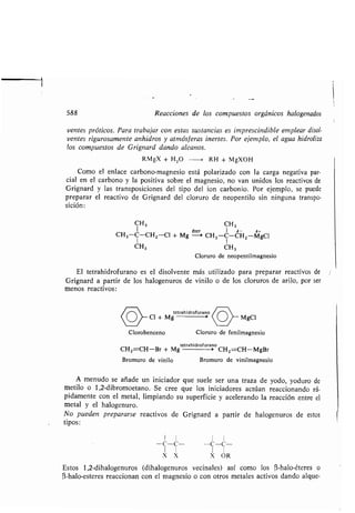 588 Reacciones de los compuestos orgánicos halogenados
yentes próticos . Para trabajar con estas sustancias es imprescindible emplear disol-
ventes rigurosamente anhidros y atmósferas inertes . Por ejemplo, el agua hidroliza
los compuestos de Grignard dando alcanos .
RMgX + H 2O -~ RH + MgXOH
Como el enlace carbono-magnesio está polarizado con la carga negativa par-
cial en el carbono y la positiva sobre el magnesio, no van unidos los reactivos de
Grignard y las transposiciones del tipo del ion carbonio. Por ejemplo, se puede
preparar el reactivo de Grignard del cloruro de neopentilo sin ninguna transpo-
sición:
CH3 CH3
1 ó- 6+
CH3-C-CHZ -Cl + Mg
éter-
CH3 -C-CHZ-MgO
1 1
CH3
Cloruro de neopentilmagnesio
CH3
Clorobenceno
El tetrahidrofurano es el disolvente más utilizado para preparar reactivos de
Grignard a partir de los halogenuros de vinilo o de los cloruros de arilo, por ser
menos reactivos :
tetrahidrofurano
Cl + Mg MgCI
Cloruro de fenilmagnesio
tetrahidrofurano
CH2=CH-Br + Mg > CHZ=CH-MgBr
Bromuro de vinilo Bromuro de vinilmagnesio
A menudo se añade un iniciador que suele ser una traza de yodo, yoduro de
metilo o 1,2-dibromoetano . Se cree que los iniciadores actúan reaccionando rá-
pidamente con el metal, limpiando su superficie y acelerando la reacción entre el
metal y el halogenuro.
No pueden prepararse reactivos de Grignard a partir de halogenuros de estos
tipos :
1 I 1 I
-C-C-- -C-C-
1 I 1 I
X X X OR
Estos 1,2-dihalogenuros (dihalogenuros vecinales) así como los (3-halo-éteres o
C3-halo-esteres reaccionan con el magnesio o con otros metales activos dando alque-
 