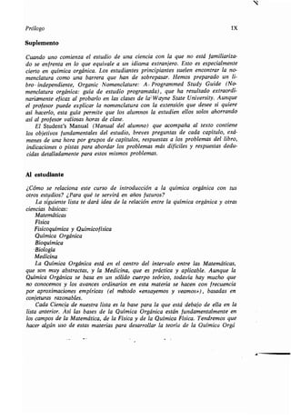r
Prólogo IX
Suplemento
Cuando uno comienza el estudio de una ciencia con la que no está familiariza-
doseenfrentaenloqueequivaleaunidiomaextranjero . Esto es especialmente
cierto en química orgánica . Los estudiantes principiantes suelen encontrar la no-
menclatura como una barrera que han de sobrepasar . Hemos preparado un li-
bro -independiente, Organic Nomenclature : A, Programmed Study Guide (No-
menclatura orgánica: guía de estudio programada), que ha resultado extraordi-
nariamente eficaz al probarlo en las clases de la , Wayne State University. Aunque
el profesor puede explicar la nomenclatura con la extensión que desee si quiere
así hacerlo, esta guía permite que los alumnos la estudien ellos solos ahorrando
así al profesor valiosas horas de clase .
El Student's Manual (Manual del alumno) que acompaña al texto contiene
losobjetivosfundamentalesdelestudio,brevespreguntas de cada capítulo, exá-
menes de una hora por grupos de capítulos, respuestas a los problemas del libro,
indicaciones o pistas para abordar los problemas más difíciles y respuestas dedu-
cidas detalladamente para estos mismos problemas.
Al estudiante
¿Cómo se relaciona este curso de introducción a la química orgánica con tus
otros estudios? ¿Para qué te servirá en años futuros?
La siguiente lista te dará idea de la relación entre la química orgánica y otras
ciencias básicas:
Matemáticas
Física
Fisicoquímica y Quimicofísica
Química Orgánica
Bioquímica
-Biología
Medicina
La Química Orgánica está en el centro del intervalo entre las Matemáticas,
que son muy abstractas, y la Medicina, que es práctica y aplicable. Aunque la
Química Orgánica se basa en un sólido cuerpo teórico, todavía hay mucho que
no conocemos y los avances ordinarios en esta materia se hacen con frecuencia
por aproximaciones empíricas (el método «ensayemos y veamos»), basadas en
conjeturasrazonables .
CadaCienciadenuestralistaeslabaseparalaqueestádebajodeellaenla
lista anterior. Así las bases de la Química Orgánica están fundamentalmente en
los campos de la Matemática, de la Física y de la Química Física . Tendremos que
hacer algún uso de estas materias para desarrollar la teoría de la Química Orgá
J
 