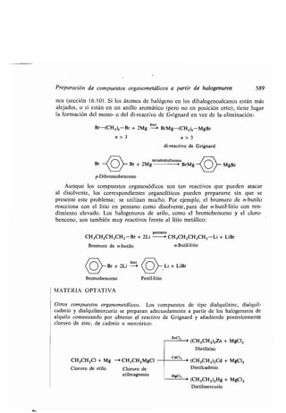 Preparación de compuestos organometálicos a partir de halogenuros 589
nos (sección 16 .10) . Si los átomos de halógeno en los dihalogenoalcanos están más
alejados, o si están en un anillo aromático (pero no en posición orto), tiene lugar
la formación del mono- o del di-reactivo de Grignard en vez de la eliminación :
Br-(CH2)„-Br + 2Mg
éter
-> BrMg-(CH 2),,-MgBr
n>3
di-reactivo de Grignard
tetrahidrofurano
Br + 2Mg > BrMg
o~ MgBr
Bromobenceno
MATERIA OPTATIVA
Otros compuestos organometálicos . Los compuestos de tipo dialquilzinc, dialquil-
cadmio y dialquilmercurio se preparan adecuadamente a partir de los halogenuros de
alquilo comenzando por obtener el reactivo de Grignard y añadiendo posteriormente
cloruro de zinc, de cadmio o mercúrico :
n>3
p-Dibromobenceno
Aunque los compuestos organosódicos son tan reactivos que pueden atacar
al disolvente, los correspondientes organolíticos pueden prepararse sin que se
presente este problema ; se utilizan mucho . Por ejemplo, el bromuro de n-butilo
reacciona con el litio en pentano como disolvente, para dar n-butil-litio con ren-
dimiento elevado . Los halogenuros de arilo, como el bromobenceno y el cloro-
benceno, son también muy reactivos frente al litio metálico :
pentano
CH 3CH2CH2CH2-Br + 2Li > CH3CH2CH2CH2-Li + LiBr
Bromuro de n-butilo n-Butil-litio
éter
Br + 2Li > Li + LiBr
Fenil-litio
CH3CH2C1 + Mg -> CH3CH 2 MgCl
Cloruro de etilo Cloruro de
etilmagnesio
zncl,
cdCI,
HgCI 2
> (CH3CH2)2Zn + MgCI 2
Dietilzinc
> (CH3CH 2)2Cd + MgCI2
Dietilcadmio
> (CH3CH2)2Hg + MgCI2
Dietilmercurio
 