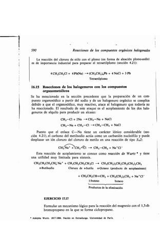 590 Reacciones de los compuestos orgánicos halogenados
La reacción del cloruro de etilo con el plomo (en forma de aleación plomo-sodio)
es de importancia industrial para preparar el tetraetilplomo (sección 4.21):
4 CH3CH2C1 + 4 Pb(Na) -* (CH 3CH2)4Pb + 4 NaCI + 3 Pb
Tetraetilplomo
16.15 Reacciones de los halogenuros con los compuestos
organometálicos
Se ha mencionado en la sección precedente que la preparación de un com-
puesto organosódico a partir del sodio y de un halogenuro orgánico se complica
debido a que el organosódico, muy reactivo, ataca al halogenuro que todavía no
ha reaccionado. El resultado de este ataque es el acoplamiento de los dos halo-
genuros de alquilo para producir un alcano :
CH3-Cl + 2Na -, CH3-Na + NaCI
CH3-Na + CH3-Cl - CH3-CH3 + NaCI
Puesto que el enlace C-Na tiene un carácter fónico considerable (sec-
ción 4.21), el carbono del metilsodio actúa como un carbanión nucleófilo y puede
desplazar un ión cloruro del cloruro de metilo en una reacción de tipo SN2 :
CH3 Ná++CH3-CCl -* CH3-CH3 + Na*Cl-
Esta reacción de acoplamiento se conoce como reacción de Wurtz * y tiene
una utilidad muy limitada para síntesis .
CH3CH2CH2CI-13 Na+ + CH 3CH2CH2CH2CI -* CH3(CH2)2CH2CH2(CH2)2CH3
n-Butilsodio Cloruro de n-butilo n-Octano (producto de acoplamiento)
+ CH3CH2CH=CH2 + CH3(CH2)2CH3 + Na+CI-
1-buteno butano
Productos de la eliminación
EJERCICIO 17.17
Formular un mecanismo lógico para la reacción del magnesio con el 1,3-di-
bromopropano en la que se forma ciclopropano .
* Adolphe Wurtz . 1817-1884 . Nacido en Estrasburgo . Universidad de París .
 