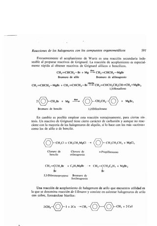 Reacciones de los halogenuros con los compuestos organometálicos 591
Frecuentemente el acoplamiento de Wurtz es una reacción secundaria inde-
seable al preparar reactivos de Grignard . La reacción de acoplamiento es especial-
mente rápida al obtener reactivos de Grignard alílicos o bencílicos .
éter
CH2=CHCH2-Br + Mg -> CH2=CHCH2-MgBr
Bromuro de alilo Bromuro de alilmagnesio
rápida
CH2=CHCH2-MgBr + CH2=CHCH2-Br -> CH2=CHCH2CH2CH=CH2+MgBr2
1,5-Hexadieno
CH2Br + Mg éter CH2CH2 + MgBr2
Bromuro de bencilo
bencilo
En cambio es posible emplear esta reacción ventajosamente, para ciertas sín-
tesis. Un reactivo de Grignard tiene cierto carácter de carbanión y aunque no reac-
cione con la mayoría de los halogenuros de alquilo, sí lo hace con los más «activos»
como los de alilo o de bencilo.
CH2Cl + CH3CH2MgCl -*
Cloruro de Cloruro de
2,3-Dibromopropeno
etilmagnesio
Bromuro de
fenilmagnesio
1,2-Difeniletano
CH2=CCH2Br + C6H>MgBr -* CH2=CCH2C6H5 + MgBr2
Br Br
CH2CH2CH3 + MgCl2
n-Propilbenceno
Una reacción de acoplamiento de halogenuro de arilo que encuentra utilidad es
la que se denomina reacción de Ullmann y consiste en calentar halogenuros de arilo
con cobre, formándose biarilos :
2CH3~or I + 2Cu - CH3 CH3 + 2 CuI
 