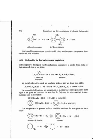 592 Reacciones de los compuestos orgánicos halogenados
o-Cloronitrobenceno
Los inestables compuestos orgánicos del cobre actúan como compuestos inter-
medios en esta reacción.
16.16 Reducción de los halogenuros orgánicos
Los halogenuros de alquilo pueden reducirse a alcanos por la acción de un metal ac-
tivo, como el zinc, y un ácido :
CH,3
I
CH3-CH-CI + Zn + HCI -> CH3CH2CH3 + ZnC12
Cloruro de Propano
isopropilo
Un metal más activo dará un resultado análogo con un ácido más débil :
CH3CH2CH2CH2Br + 2 Na + EtOH - + CH3CH2CH2CH3 + EtONa + NaBr
La reducción indirecta de un halogenuro al hidrocarburo correspondiente tiene
lugar si se pone en contacto un reactivo de Grignard (u otro reactivo organo-
metálico) con la humedad:
CH3CH2MgBr + H 2O --> CH3CH3 + MgBr(OH)
(O CH2 MgC1r+ D20 CH D + MgCI(OD)
Los halogenuros se pueden reducir también mediante la hidrogenación cata-
lítica:
CH2-Br + H2
ó
(0)_CH3 + Br- + H 2O
NO2
2.2'-Dinitrobifenilo
Bromuro de bencilo
OH -
Tolueno
+ Br- + H2O
 