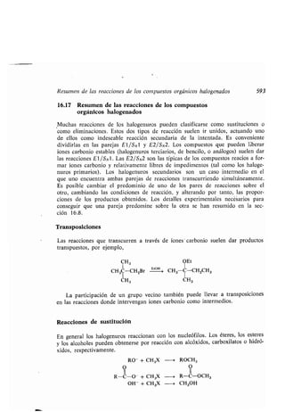 Resumen de las reacciones de los compuestos orgánicos halogenados 593
16.17 Resumen de las reacciones de los compuestos
orgánicos halogenados
Muchas reacciones de los halogenuros pueden clasificarse como sustituciones o
como eliminaciones . Estos dos tipos de reacción suelen ir unidos, actuando uno
de ellos como indeseable reacción secundaria de la intentada. Es conveniente
dividirlas en las parejas El/SN1 y E2/SN2 . Los compuestos que pueden liberar
iones carbonio estables (halogenuros terciarios, de bencilo, o análogos) suelen dar
las reacciones El/Sx1 . Las E2/SN2 son las típicas de los compuestos reacios a for-
mar iones carbonio y relativamente libres de impedimentos (tal como los haloge-
nuros primarios) . Los halogenuros secundarios son un caso intermedio en el
que uno encuentra ambas parejas de reacciones transcurriendo simultáneamente .
Es posible cambiar el predominio de uno de los pares de reacciones sobre el
otro, cambiando las condiciones de reacción, y alterando por tanto, las propor-
ciones de los productos obtenidos . Los detalles experimentales necésarios para
conseguir que una pareja predomine sobre la otra se han resumido en la sec-
ción 16 .8.
Transposiciones
Las reacciones que transcurren a través de iones'carbonio suelen dar productos
transpuestos, por ejemplo,
CH3 OEt
CH3C-CH2Br E`~ CH3 C-CH2CH3
CH3 CH3
La participación de un grupo vecino también puede llevar a transposiciones
en las reacciones donde intervengan iones carbonio como intermedios .
Reacciones de sustitución
En general los halogenuros reaccionan con los nucleófilos . Los éteres, los esteres
y los alcoholes pueden obtenerse por reacción con alcóxidos, carboxilatos o hidró-
xidos, respectivamente .
-* ROCH3RO- CH3X+
O O
11
R-C-O- CH3X ---~ R-C-OCH3+
CH3OHOH - + CH3X -e
 