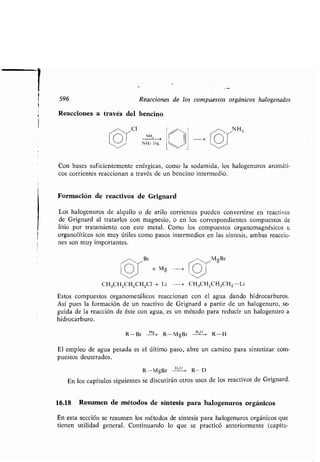 596
Reacciones a través del bencino
CI
NH,
NH3 líq .
Reacciones de los compuestos orgánicos halogenados
B
+ Mg -~
NH 2
Con bases suficientemente enérgicas, como la sodamida, los halogenuros aromáti-
cos corrientes reaccionan a través de un bencino intermedio .
Formación de reactivos de Grignard
Los halogenuros de alquilo o de arito corrientes pueden convertirse en reactivos
de Grignard al tratarlos con magnesio, o en los correspondientes compuestos de
litio por tratamiento con este metal. Como los compuestos organomagnésicos u
organolíticos son muy útiles como pasos intermedios en las síntesis, ambas reaccio-
nes son muy importantes .
OM gBr
.~/
CH3CH2CH2CH2C1 + Li --* CH 3CH2CH2CH2-Li
Estos compuestos organometálicos reaccionan con el agua dando hidrocarburos .
Así pues la formación de un reactivo de Grignard a partir de un halogenuro, se-
guida de la reacción de éste con agua, es un método para reducir un halogenuro a
hidrocarburo.
R-Br -MIL> R-MgBr H1° * R-H
El empleo de agua pesada es el último paso, abre un camino para sintetizar com-
puestos deuterados .
R-MgBr °°° R-D
En los capítulos siguientes se discutirán otros usos de los reactivos de Grignard .
16.18 Resumen de métodos de síntesis para halogenuros orgánicos
En esta sección se resumen los métodos de síntesis para halogenuros orgánicos que
tienen utilidad general . Continuando lo que se practicó anteriormente (capítu-
 