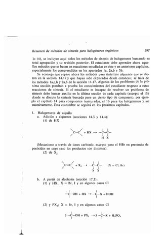 Resumen de métodos de síntesis para halogenuros orgánicos 597
lo 14), se incluyen aquí todos los métodos de síntesis de halogenuros buscando su
total agrupación y su revisión posterior . El estudiante debe aprender ahora aque-
llos métodos que se basen en reacciones estudiadas en éste y en anteriores capítulos,
especialmente los comprendidos en los apartados la, 2a,b y 3b .
Se aconseja que repase ahora los métodos para sintetizar alquenos que se die-
ron en la sección 14 .17 y que hayan sido explicados desde entonces ; se trata de
los métodos la,c,h y 2a,b de la sección 14 .17. Algunos de los problemas de la pró-
xima sección pondrán a prueba los conocimientos del estudiante respecto a estas
reacciones de síntesis . Si el estudiante es incapaz de resolver un problema de
síntesis debe buscar auxilio en la última sección de cada capítulo (excepto el 15)
donde se discute la síntesis buscada para un cierto tipo de compuesto, por ejem-
plo el capítulo 14 para compuestos insaturados, el 16 para los halogenuros y así
sucesivamente . Esta costumbre se seguirá en los próximos capítulos .
1 . Halogenuros de alquilo
a. Adición a alquenos (secciones 14 .3 y 14.4) :
(1) de HX
 / I I
C=C + HX - -C-C-
/  I I
H X
(Mecanismo a través de iones carbonio, excepto para el HBr en presencia de
peróxidos en cuyo caso los productos son distintos) .
(2) de X2
 / I I
C=C + X2 -* -C-C- (X = Cl, Br)
X X
b. A partir de alcoholes (sección 17 .3) :
(1) y HX; X = Br, 1 y en algunos casos Cl
1 1
-C-OH + HX --* -C-X + HOH
(2) y PX3; X = Br, 1 y en algunos casos Cl
I 1
3 -C-OH + PX3 -- 3 -C-X + H 3P03
 