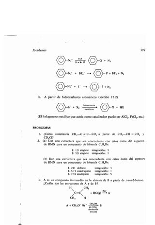 Problemas 599
N2
O *
X
BCuX
X + N,
COA
N2* + BF,- --, (o>- F + BF3 + N2
PROBLEMAS
(O>-N2+
+ 1 - 0
(o>-
1 +N2
b. A partir de hidrocarburos aromáticos (sección 15 .2)
halogenuros
H + X2
metálicos O X + HX
(El halogenuro metálico que actúa como catalizador puede ser A1C1 3, FeC13, etc.)
1 . ¿Cómo sintetizaría CH,-C = C-CD, a partir de CH,-CH = CH 2 y
CD,C1?
2. (a) Dar una estructura que sea concordante con estos datos del espectro
de RMN para un compuesto de fórmula C,H 8Br :
8 1,9 singlete integración : 3
8 3,9 singlete integración : 1
(b) Dar una estructura que sea concordante con estos datos del espectro
de RMN para un compuesto de fórmula C,H,Br :
6 2,0 doblete integración: 3
6 5,15 cuadruplete integración: 1
6 7,35 multiplete integración : 5
3. A es un compuesto intermedio en la síntesis de B a partir de trans-2-buteno .
¿Cuáles son las estructuras de A y de B?
H CH3
/C=C + HC1(g) é-e0 A
CH3 H
CH,OH
A + CH30-Na* - Ben frío ;
disolucióti
diluida
 