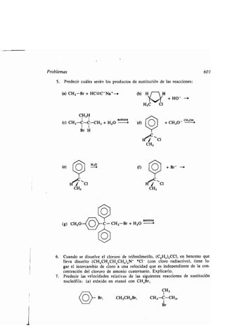 Problemas 601
5 . Predecir cuáles serán los productos de sustitución de las reacciones:
(a) CH3-Br + HC=-C"Na+-i
CH3 H
1 1 acetona
(c) CH3-C-C-CH3 + H2O - (d)
1 1
Br H
(e)
H ~Cl
CH3
~o~ Br,
Y O
Hia( CI
CH3
O--.
Y
(f)
Y
+ Br- --
acetona
(g) CH3O C- CHI -Br + H2O
ll~
1-),"C,
CH3
6. Cuando se disuelve el cloruro de trifenilmetilo, (C e H.),CCI, en benceno que
lleva disuelto (CH,CH 2CH2CH2 ),N` *Cl- (con cloro radiactivo), tiene lu-
gar el intercambio de cloro a una velocidad que es independiente de la con-
centración del cloruro de amonio cuaternario . Explicarlo.
7. Predecir las velocidades relativas de las siguientes reacciones de sustitución
nucleófila : (a) etóxido en etanol con CH,Br,
CH3
1
CH3CH2Br, CH 3 -C-CH3,
Br
+ HO- -
+ CH30-
CH'oH 4
 