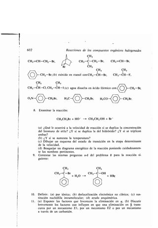 602
CH2 =CH-CH2 -Br,
O2N
Reacciones de los compuestos orgánicos halogenados
CH3
CH3 -C-CH2-Br, CH2=CH-Br,
1
CH3
CH3 CH3
CH2 -Br ;(b) etóxido en etanol con CH 3-CH-Br, CH3 -CH-F,
CH3 CH3
CH3-CH-Cl, CH3-CH-l;(c) agua disuelta en ácido fórmico con CH2-Br,
8. Examinar la reacción :
CH3CH2Br + HO - --+ CH3CH2 OH + Br-
CH3 CH3
CH3-C-Br CH3-C-OH
+ H2O --- + HBr
CH2Br, H3C CH2 Br, H3 CO CH2Br.
(a) ¿Qué le ocurrirá a la velocidad de reacción si se duplica la concentración
del bromuro de etilo? ¿Y si se duplica la del hidróxido? ¿Y si se triplican
ambas?
(b) ¿Y si se aumenta la temperatura?
(c) Dibujar un esquema del estado de transición en la etapa determinante
de la velocidad .
(d) Bosquejar un diagrama energético de la reacción poniendo cuidadosamen-
te los nombres pertinentes .
9 . Contestar las mismas preguntas a-d del problema 8 para la reacción si-
guiente :
10. Definir: (a) par iónico ; (b) deslocalización electrónica no clásica ; (c) sus-
titución nucleófila intramolecular ; (d) ayuda anquimérica .
11 . (a) Exponer los factores que favorecen la eliminación en a . (b) Discutir
brevemente los factores que influyen en que una eliminación en R trans-
curra por un mecanismo El, por un mecanismo E2 o por un mecanismo
a través de un carbanión.
 