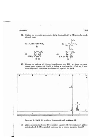 Problemas
12. Prediga los productos procedentes de la eliminación El y E2 (según las condi-
ciones) para :
(a) CH3CH2 -CH-CH3
1
Br
(c)
H H
(b)
(d)
(CH3)2CH
Cl H
603
13, Cuando se calienta el 2-bromo-3-metilbutano con HBr, se forma un com-
puesto cuyo espectro de RMN se indica a continuación . ¿Cuál es el pro-
ducto obtenido? Interpretar totalmente el espectro de RMN .
~r~~rr~rr~rr~rirrr~~rr~rr
Espectro de RMN del producto desconocido del problema 13.
14. ¿Cómo sintetizaría el meso-2,3-butanodiol a partir del 2-bromobutano? ¿Cómo
sintetizaría el dl-2,3-butanodiol partiendo de la misma sustancia inicial?
 