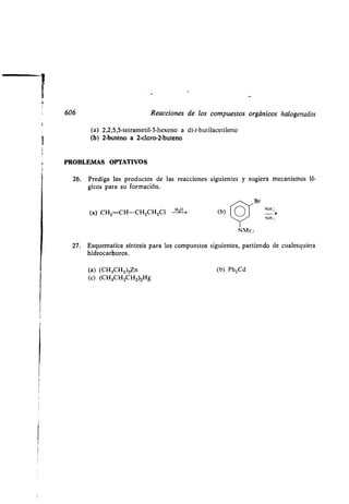 606 Reacciones de los compuestos orgánicos halogenados
(a) 2,2,5,5-tetrametil-3-hexeno a di-t-butilacetileno
(b) 2-buteno a 2-cloro-2-buteno
PROBLEMAS OPTATIVOS
26. Prediga los productos de las reacciones siguientes y sugiera mecanismos ló-
gicos para su formación .
(a) CHZ CH-CH 2CH2C1 III°-> (b)
NMe,
27 . Esquematice síntesis para los compuestos siguientes, partiendo de cualesquiera
hidrocarburos .
(a) (CH3CH 2)2Zn (b) Ph2Cd
(c) (CH3CH2CH2)2Hg
Br
NH ;
NH,
 