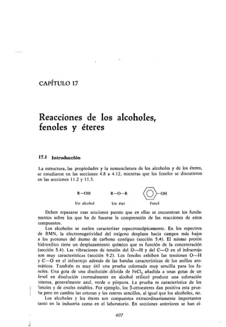 CAPITULO 17
Reacciones de los alcoholes,
fenoles y éteres
17.1 Introducción
La estructura, las propiedades y la nomenclatura de los alcoholes y de los éteres,
se estudiaron en las secciones 4 .8 a 4.12, mientras que los fenoles se discutieron
en las secciones 11 .2 y 11 .3 .
R-OH R-O-R <OoH
~
Un alcohol Un éter Fenol
Deben repasarse esas secciones puesto que en ellas se encuentran los funda-
mentos sobre los que ha de basarse la comprensión de las reacciones de estos
compuestos .
Los alcoholes se suelen caracterizar espectroscópicamente . En los espectros
de RMN, la electronegatividad del oxígeno desplaza hacia campos más bajos
a los protones del átomo de carbono contiguo (sección 5 .4). El mismo protón
hidroxílico tiene un desplazamiento químico que es función de la concentración
(sección 5 .4). Las vibraciones de tensión del O-H y del C-O en el infrarrojo
son muy características (sección 9 .2). Los fenoles exhiben las tensiones O-H
y C-O en el infrarrojo además de las bandas características de los anillos aro-
máticos . También es muy útil una prueba coloreada muy sencilla para los fe-
noles . Una gota de una disolución diluida de FeCl 3 añadida a unas gotas de un
fenol en disolución (normalmente en alcohol etílico) produce una coloración
intensa, generalmente azul, verde o púrpura . La prueba es característica de los
fenoles y de enoles estables . Por ejemplo, los (3-cetoesteres dan positiva esta prue-
ba pero en cambio las cetonas y los esteres sencillos, al igual que los alcoholes, no .
Los alcoholes y los éteres son compuestos extraordinariamente importantes
tanto en la industria como en el laboratorio . En secciones anteriores se han ci-
607
 