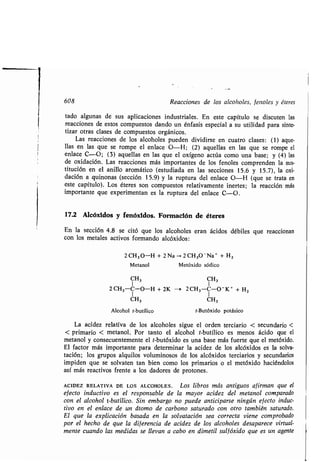 608 Reacciones de los alcoholes, fenoles y éteres
tado algunas de sus aplicaciones industriales . En este capítulo se discuten las
reacciones de estos compuestos dando un énfasis especial a su utilidad para sinte-
tizar otras clases de compuestos orgánicos .
Las reacciones de los alcoholes pueden dividirse en cuatro clases : (1) aque-
llas en las que se rompe el enlace O-H ; (2) aquellas en las que se rompe el
enlace C-O ; (3) aquellas en las que el oxígeno actúa como una base ; y (4) las
de oxidación . Las reacciones más importantes de los fenoles comprenden la sus-
titución en el anillo aromático (estudiada en las secciones 15 .6 y 15.7), la oxi-
dación a quinonas (sección 15.9) y la ruptura del enlace O-H (que se trata en
este capítulo) . Los éteres son compuestos relativamente inertes; la reacción más
importante que experimentan es la ruptura del enlace C-O .
17.2 Alcóxidos y fenóxidos . Formación de éteres
En la sección 4 .8 se citó que los alcoholes eran ácidos débiles que reaccionan
con los metales activos formando alcóxidos :
2 CH 3 0-H + 2 Na 2 CH3O-Na' + H Z
Metanol Metóxido sódico
CH3 CH3
2CH3-C-O-H + 2K - 2CH3-C-O - K+ + H2
1 1
CH3 CH3
Alcohol t-butílico t-Butóxido potásico
La acidez relativa de los alcoholes sigue el orden terciario < secundario <
< primario < metanol . Por tanto el alcohol t-butílico es menos ácido que el
metanol y consecuentemente el t-butóxido es una base más fuerte que el metóxido .
El factor más importante para determinar la acidez de los alcóxidos es la solva-
tación ; los grupos alquilos voluminosos de los alcóxidos terciarios y secundarios
impiden que se solvaten tan bien como los primarios o el metóxido haciéndolos
así más reactivos frente a los dadores de protones .
ACIDEZ RELATIVA DE LOS ALCOHOLES . Los libros más antiguos afirman que el
efecto inductivo es el responsable de la mayor acidez del metanol comparado
con el alcohol t-butílico . Sin embargo no puede anticiparse ningún efecto induc-
tivo en el enlace de un átomo de carbono saturado con otro también saturado .
El que la explicación basada en la solvatación sea correcta viene comprobado
por el hecho de que la diferencia de acidez de los alcoholes desaparece virtual-
mente cuando las medidas se llevan a cabo en dimetil sulfóxido que es un agente
 