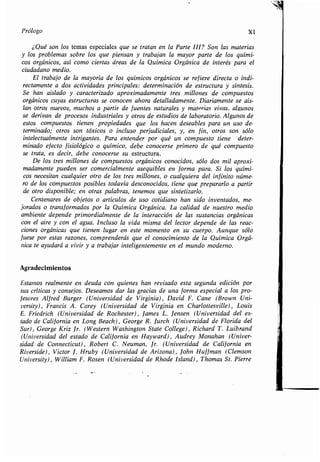 Prólogo XI
¿Qué son los temas especiales que se tratan en la Parte III? Son las materias
ylosproblemassobrelosquepiensanytrabajan la mayor parte de los quími-
cos orgánicos, así como ciertas áreas de la Química Orgánica de interés para el
ciudadano medio .
Eltrabajodelamayoríadelosquímicosorgánicosserefiere directa o indi-
rectamente a dos actividades principales : determinación de estructura y síntesis.
Se han aislado y caracterizado aproximadamente tres millones de compuestos
orgánicos cuyas estructuras se conocen ahora detalladamente . Diariamente se aís-
lan otros nuevos, muchos a partir de fuentes naturales y materias vivas. algunos
se derivan de procesos industriales y otros de estudios de laboratorio . Algunos de
estos compuestos tienen propiedades que los hacen deseables para un uso de-
terminado;otrossontóxicosoinclusoperjudiciales, y, en fin, otros son sólo
intelectualmente intrigantes . Para entender por qué un compuesto tiene deter-
minado efecto fisiológico o químico, debe conocerse primero de qué compuesto
se trata, es decir, debe conocerse su estructura.
De los tres millones de compuestos orgánicos conocidos, sólo dos mil aproxi-
madamente pueden ser comercialmente asequibles en forma pura. Si los quími-
cos necesitan cualquier otro de los tres millones, o cualquiera del infinito núme-
ro de los compuestos posibles todavía desconocidos, tiene que prepararlo a partir
de otro disponible; en otras palabras, tenemos que sintetizarlo .
Centenaresdeobjetosoartículosdeusocotidianohan sido inventados, me-
joradosotransformadosporlaQuímicaOrgánica . La calidad de nuestro medio
ambiente depende primordialmente de la interacción de las sustancias orgánicas
con el aire y con el agua . Incluso la vida misma del lector depende de las reac-
ciones orgánicas que tienen lugar en este momento en su cuerpo. Aunque sólo
fuese por estas razones, comprenderás que el conocimiento de la Química Orgá-
nicateayudaráaviviryatrabajarinteligentementeenelmundo moderno.
Agradecimientos
Estamos realmente en deuda con quienes han revisado esta segunda edición por
suscríticasyconsejos . Deseamos dar las gracias de una forma especial a los pro-
fesores Alfred Burger (Universidad de Virginia), David F. Cane (Brown Uni-
versity), Francis A . Carey (Universidad de Virginia en Charlottesville), Louis
E. Friedrich (Universidad de Rochester), lames L . Jensen (Universidad del es-
tado de California en Long Beach), George R . Jurch (Universidad de Florida del
Sur), George Kriz Jr. (Western Washington State College), Richard T. Luibrand
(Universidad del estado de California en Hayward), Audrey Monahan (Univer-
sidad de Connecticut), Robert C. Neuman, Jr. (Universidad de California en
Riverside), Victor J . Hruby (Universidad de Arizona), John Huf fman (Clemson
University), William F . Rosen (Universidad de Rhode Island), Thomas St. Pierre
 