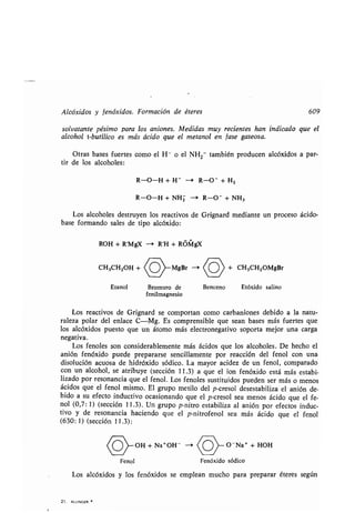 Alcóxidos y fenóxidos. Formación de éteres 609
solvatante pésimo para los aniones . Medidas muy recientes han indicado que el
alcohol t-butílico es más ácido que el metanol en fase gaseosa .
Otras bases fuertes como el H- o el NH2- también producen alcóxidos a par-
tir de los alcoholes :
R-O-H + H- - R-O- + H2
R-O-H + NHZ --' R-O - + NH3
Los alcoholes destruyen los reactivos de Grignard mediante un proceso ácido-
base formando sales de tipo alcóxido :
ROH + R'MgX -> R'H + ROMgX
CH3CH2OH + (O)_MgBr -+ (o) + CH3CH2OMgBr
Etanol Bromuro de Benceno Etóxido salino
fenilmagnesio
Los reactivos de Grignard se comportan como carbaniones debido a la natu-
raleza polar del enlace C-Mg . Es comprensible que sean bases más fuertes que
los alcóxidos puesto que un átomo más electronegativo soporta mejor una carga
negativa.
Los fenoles son considerablemente más ácidos que los alcoholes . De hecho el
anión fenóxido puede prepararse sencillamente por reacción del fenol con una
disolución acuosa de hidróxido sódico. La mayor acidez de un fenol, comparado
con un alcohol, se atribuye (sección 11 .3) a que el ion fenóxido está más estabi-
lizado por resonancia que el fenol . Los fenoles sustituidos pueden ser más o menos
ácidos que el fenol mismo . El grupo metilo del p-cresol desestabiliza el anión de-
bido a su efecto inductivo ocasionando que el p-cresol sea menos ácido que el fe-
nol (0,7 : 1) (sección 11 .3) . Un grupo p-nitro estabiliza al anión por efectos induc-
tivo y de resonancia haciendo que el p-nitrofenol sea más ácido que el fenol
(630 : 1) (sección 11 .3) :
C
o
}--OH + Na+OH - O-Na+ + HOH
Fenol Fenóxido sódico
Los alcóxidos y los fenóxidos se emplean mucho para preparar éteres según
21 . ALLINGER
 