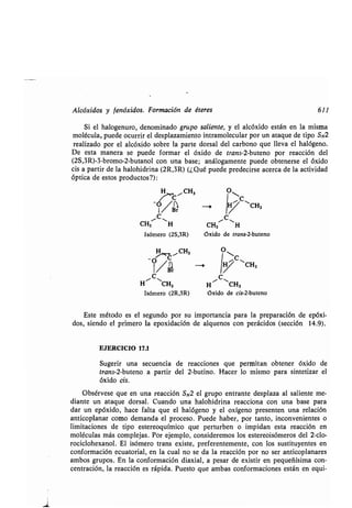 Alcóxidos y fenóxidos . Formación de éteres 611
Si el halogenuro, denominado grupo saliente, y el alcóxido están en la misma
molécula, puede ocurrir el desplazamiento intramolecular por un ataque de tipo SN2
realizado por el alcóxido sobre la parte dorsal del carbono que lleva el halógeno .
De esta manera se puede formar el óxido de trans-2-buteno por reacción del
(2S,3R)-3-bromo-2-butanol con una base ; análogamente puede obtenerse el óxido
cis a partir de la halohidrina (2R,3R) (¿Qué puede predecirse acerca de la actividad
óptica de estos productos?) :
C
CH3 H
H C CH3 O~
/Br
/C,
Isómero (2S,3R)
CH3
C
CH3
~, H
Oxido de trans-2-buteno
7> CiCH3 O~C
/BrI1 -, Ij CH3
~ C
'
C
H CH3 H
.,
CH3
Isómero (2R,3R) Oxido de cis-2-buteno
Este método es el segundo por su importancia para la preparación de epóxi-
dos, siendo el primero la epoxidación de alquenos con perácidos (sección 14 .9).
EJERCICIO 17.1
Sugerir una secuencia de reacciones que permitan obtener óxido de
trans-2-buteno a partir del 2-butino . Hacer lo mismo para sintetizar el
óxido cis.
Obsérvese que en una reacción S N2 el grupo entrante desplaza al saliente me-
diante un ataque dorsal . Cuando una halohidrina reacciona con una base para
dar un epóxido, hace falta que el halógeno y el oxígeno presenten una relación
anticoplanar como demanda el proceso. Puede haber, por tanto, inconvenientes o
limitaciones de tipo estereoquímico que perturben o impidan esta reacción en
moléculas más complejas . Por ejemplo, consideremos los estereoisómeros del 2-clo-
rociclohexanol . El isómero trans existe, preferentemente, con los sustituyentes en
conformación ecuatorial, en la cual no se da la reacción por no ser anticoplanares
ambos grupos . En la conformación diaxial, a pesar de existir en pequeñísima con-
centración, la reacción es rápida . Puesto que ambas conformaciones están en equi-
 
