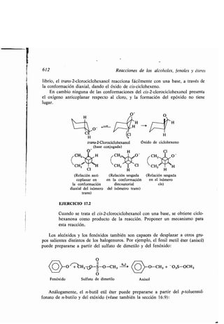 612
librio, el trans-2-clorociclohexanol reacciona fácilmente con una base, a través de
la conformación diaxial, dando el óxido de cis-ciclohexeno .
En cambio ninguna de las conformaciones del cis-2-clorociclohexanol presenta
el oxígeno anticoplanar respecto al cloro, y la formación del epóxido no tiene
lugar.
H
Cl
(Relación anti-
coplanar en
la conformación
diaxial del isómero
trans)
EJERCICIO 17.2
Cuando se trata el cis-2-clorociclohexanol con una base, se obtiene ciclo-
hexanona como producto de la reacción. Proponer un mecanismo para
esta reacción .
Los alcóxidos y los fenóxidos también son capaces de desplazar a otros gru-
pos salientes distintos de los halogenuros. Por ejemplo, el fenil metil éter (anisol)
puede prepararse a partir del sulfato de dimetilo y del fenóxido :
Reacciones de los alcoholes, fenoles y éteres
O-
Cl
H
trans-2-Clorociclohexanol
(base conjugada)
O_ H
CH2 H CHZyy
CHZ
O
11
(0>-o- ~C H3f-S-O-CH3
11
O
Fenóxido Sulfato de dimetilo
H
H
Óxido de ciclohexeno
(Relación sesgada (Relación sesgada
en la conformación en el isómero
diecuatorial cis)
del isómetro trans)
)_O_CH3 + O3S-OCH3
Anisol
Análogamente, el n-butil etil éter puede prepararse a partir del p-toluensul-
fonato de n-butilo y del etóxido (véase también la sección 16 .9) :
 