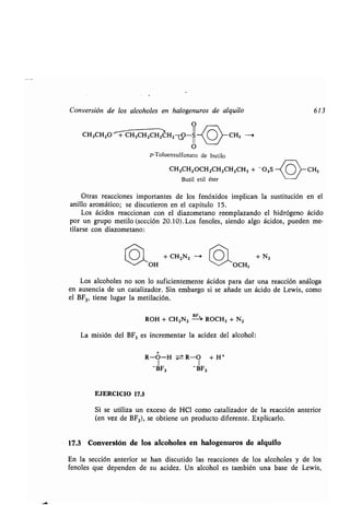 Conversión de los alcoholes en halogenuros de alquilo
O
CH3CH2O + CH3CHZCHZCH2ÚO-S
li~
O
p-Toluensulfonato de butilo
CH3 --t
CH3CH2OCH2CH2CH2CH 3 + 03 S
Butil etil éter
CH3
613
Otras reacciones importantes de los fenóxidos implican la sustitución en el
anillo aromático ; se discutieron en el capítulo 15 .
Los ácidos reaccionan con el diazometano reemplazando el hidrógeno ácido
por un grupo metilo (sección 20 .10) . Los fenoles, siendo algo ácidos, pueden me-
tilarse con diazometano :
O + CH2N2 + N2
~~'OH OCH3
Los alcoholes no son lo suficientemente ácidos para dar una reacción análoga
en ausencia de un catalizador . Sin embargo si se añade un ácido de Lewis, como
el BF3, tiene lugar la metilación .
ROH + CH2N2
ñ-,'
ROCH3 + N2
La misión del BF3 es incrementar la acidez del alcohol :
R-O-H ± R-O + H +
1 1
-BF3 -BF3
EJERCICIO 17.3
Si se utiliza un exceso de HCl como catalizador de la reacción anterior
(en vez de BF 3), se obtiene un producto diferente . Explicarlo.
17.3 Conversión de los alcoholes en halogenuros de alquilo
En la sección anterior se han discutido las reacciones de los alcoholes y de los
fenoles que dependen de su acidez . Un alcohol es también una base de Lewis,
 