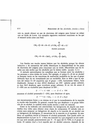 Reacciones de los alcoholes, fenoles y éteres
esto es, puede ofrecer un par de electrones del oxígeno para formar un enlace
con un ácido de Lewis . Los ejemplos siguientes muestran reacciones en las que
el metanol actúa como una base:
H
CH3-O-H + H-0 -- CH3-O+-H + CI-
Alcohol protonado
H
CH3-O-H + ZnCI2 ± CH3-Ó-ZnC12
Los fenoles son mucho menos básicos que los alcoholes porque los efectos
inductivo y de resonancia del anillo disminuyen la disponibilidad de los pares
de electrones del oxígeno para reaccionar con un ácido . (Recuérdese que los fe-
noles son más ácidos que los alcoholes por la misma razón; sección 11 .3 .)
A menudo aprovechamos los complejos que se forman entre los alcoholes y
los protones u otros ácidos de Lewis. Por ejemplo, el enlace C-O de un alcohol
es bastante inerte en las reacciones, de sustitución nucleófila en las que el grupo
hidroxilo haya de ser reemplazado por un nucleófilo . Esto se debe a que la rup-
tura del enlace C-O requeriría que el grupo -OH, fuertemente básico, fuese
desplazado. Aunque es muy difícil desplazar un OH - (pésimo grupo saliente),
es muy fácil desplazar agua (excelente grupo saliente) . Si en vez de atacar el
C-OH con un nucleófilo para desplazar al OH -,
Z- - C-OH --> Z-C + -OH
atacamos al alcohol protonado C-OHZ para desplazar al agua,
Z- ~~ C-+OH2 . Z-C + H2O
nos encontraremos frente a un sistema en el que la termodinámica de la reacción
es mucho más favorable . En general, cuando hay que desplazar a un grupo hidro-
xilo de un alcohol, la catálisis ácida ayuda mucho y suele ser esencial .
Como se ha indicado con anterioridad, los halogenuros de alquilo son inter-
medios muy útiles para obtener otras clases de compuestos . El método más co-
rriente para preparar un halogenuro de alquilo es la reacción de un alcohol con
un halogenuro de hidrógeno. El mecanismo de la reacción es el siguiente . Se esta-
blece un equilibrio inicial al formarse el alcohol protonado . Éste puede sufrir un
desplazamiento SN2 por un X- o bien una reacción Sxl que originará un ion carbo-
nio que será atacado posteriormente por X - . El agua del C ±OH2 es el grupo sa-
liente . El camino (SN2 o SN1) seguido por un alcohol concreto, depende de las
 