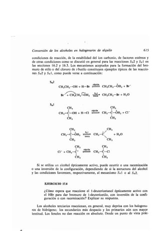 Conversión de los alcoholes en halogenuros de alquilo 615
condiciones de reacción, de la estabilidad del ion carbonio, de factores estéreos y
de otras condiciones como se discutió en general para las reacciones SN2 y SN1 en
las secciones 16.2 y 16.3 . Los mecanismos aceptados para la formación del bro-
muro de etilo o del cloruro de t-butilo constituyen ejemplos típicos de las reaccio-
nes SN2 y SN1, como puede verse a continuación :
SN2
SN1
CH3
rápida
CH3CH2 -OH + H-Br CH3CH2-OH, + Br -
Br- + CH3CH2rOH2 le ' CH3CH2-Br + H2O
CH3 CH3
1 rápida 1 +
CH3-C-OH + H-Cl CH3-C-0H2 + C1-
I 1
CH 3
1 +
CH3-C-OH2
lenta
CH3-C + H
1
2O
CH 3 CH3
CH3
s„l + /
CH3 CH3
1 rápida 1
C1 - + CH3-C+ CH3-C-C1
CH 3 CH3
Si se utiliza un alcohol ópticamente activo, puede ocurrir o una racemización
o una inversión de la configuración, dependiendo de si la estructura del alcohol
y las condiciones favorecen, respectivamente, al mecanismo SNI o al SN2 .
EJERCICIO 17.4
¿Cómo espera que reaccione el 1-deuterioetanol ópticamente activo con
el HBr para dar bromuro de 1-deuterioetilo, con inversión de la confi-
guración o con racemización? Explicar su respuesta .
Los alcoholes terciarios reaccionan, en general, muy deprisa con los halogenu-
ros de hidrógeno; los secundarios más despacio y los primarios aún con mayor
lentitud . Los fenoles no dan reacción en absoluto . Desde un punto de vista prác-
CH3
 
