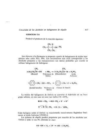 Conversión de los alcoholes en halogenuros de alquilo 617
EJERCICIO 17.6
Predecir el producto de la reacción siguiente :
CH3 H
CH3-C-C-OH
H=
1 1
CH3 CH3
Los cloruros y los bromuros se preparan a partir de halogenuros de ácidos inor-
gánicos tales como PC1.3, PBr3. Los rendimientos más altos corresponden a los
alcoholes primarios y las transposiciones son menos probables que cuando se
utilizan halogenuros de hidrógeno:
CH 3 CH3
3 CH3CH2CH-OH + PBr3 --> 3 CH3CH2CH-Br + H 3P03
2-Butanol Tribromuro de 2-Bromobutano Ácido
fósforo fosforoso
3 -CH2 -OH + PC1 3 -i
Alcohol bencílico Tricloruro de Cloruro de bencilo
fósforo
La misión del halogenuro de fósforo es convertir el hidróxido en un buen
grupo saliente, en este caso un ester (un fosfito) R--OPX2 .
ROH + PX3 -i RO-PX2 + X- + H +
X - + R-O-PX2 --' R-X + - OPX2
Cada halógeno unido al fósforo va reaccionando sucesivamente llegándose final-
mente al ácido fosforoso [P(OH) 3] .
Los yoduros de alquilo pueden prepararse por reacción de los alcoholes con
fósforo y yodo (o sea PI3 obtenido in situ) :
6 R-OH + 3 12 + 2 P --+ 6 RI + 2 H3P03
CH3 -Cl + H3P03
 