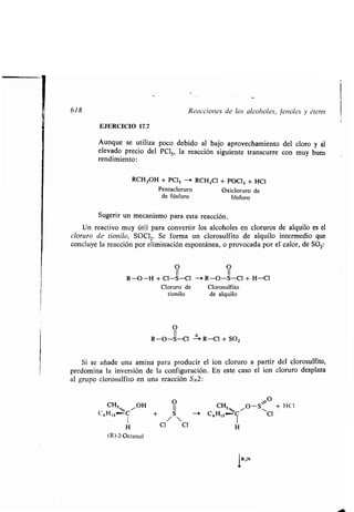 618 Reacciones de los alcoholes, fenoles y éteres
EJERCICIO 17.7
Aunque se utiliza poco debido al bajo aprovechamiento del cloro y al
elevado precio del PCIS , la reacción siguiente transcurre con muy buen
rendimiento :
RCH 2OH + PC¡, -* RCHZCI + POCI3 + HCI
Pentacloruro Oxicloruro de
de fósforo fósforo
Sugerir un mecanismo para esta reacción .
Un reactivo muy útil para convertir los alcoholes en cloruros de alquilo es el
cloruro de tionilo, SOC12. Se forma un clorosulfito de alquilo intermedio que
concluye la reacción por eliminación espontánea, o provocada por el calor, de SO 2:
O O
11
R-O-H + CI-S-CI - R-O-S-Cl + H-C1
Cloruro de Clorosulfito
tionilo de alquilo
O
R-O-S-Cl -- R-Cl + SO2
Si se añade una amina para producir el ion cloruro a partir del clorosulfito,
predomina la inversión de la configuración . En este caso el ion cloruro desplaza
al grupo clorosulfito en una reacción SN2 :
CH3, ~OH
C6 H13 I
H
(R)-2-Octanol
O
11
+ - 1
Cl/ Cl
O
CH3 ,, O-S~ + 1-10
C6H13-C~ ~Cl
1
H
 