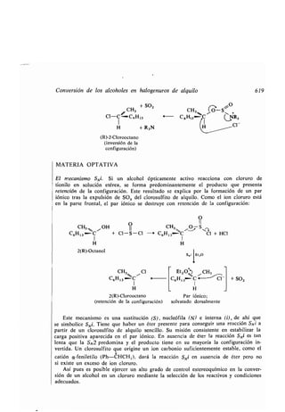 Conversión de los alcoholes en halogenuros de alquilo
MATERIA OPTATIVA
1
El mecanismo SNi. Si un alcohol ópticamente activo reacciona con cloruro de
tionilo en solución etérea, se forma predominantemente el producto que presenta
retención de la configuración . Este resultado se explica por la formación de un par
fónico tras la expulsión de SO2 del clorosulfito de alquilo. Como el ion cloruro está
en la parte frontal, el par fónico se destruye con retención de la configuración :
CH3 + SO,
Cl- i°--C6 H13
H + R3N
(R)-2-Clorooctano
(inversión de la
configuración)
CH3 ,,,,, / OH
0
C6Ht3 .-C + CI-S-C.
1
H
2(R)-Octanol
CH3 / Cl
C6H 13 C
1
H
2(R)-Clorooctano
(retención de la configuración)
O
H31,4% ~- S,/C ,H13~ V 3
C1
O
II
CH3,,, /
OSZ
- C6H 13~'C Cl + HCI
1
H
4
Et20, CH3
C6H 13 C -
1
H
Par iónico;
solvatado dorsalmente
+ SO2
619
Este mecanismo es una sustitución (S), nucleófila (N) e interna (i), de ahí que
se simbolice SNi. Tiene que haber un éter presente para conseguir una reacción SNi a
partir de un clorosulfito de alquilo sencillo . Su misión consistente en estabilizar la
carga positiva aparecida en el par iónico . En ausencia de éter la reacción SNi es tan
lenta que la SN2 predomina y el producto tiene en su mayoría la configuración in-
vertida. Un clorosulfito que origine un ion carbonio suficientemente estable, como el
catión a-feniletilo (Ph-~HCH,), dará la reacción SNi en ausencia de éter pero no
si existe un exceso de ion cloruro .
Así pues es posible ejercer un alto grado de control estereoquímico en la conver-
sión de un alcohol en un cloruro mediante la selección de los reactivos y condiciones
adecuados.
 