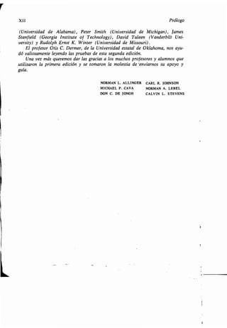 XII Prólogo
(Universidad de Alabama), Peter Smith (Universidad de Michigan), lames
Stanfield (Georgia Institute of Technology), David Tuleen (Vanderbilt Uni-
versity) y Rudolph Ernst K . Winter (Universidad de Missouri) .
El profesor Otis C.Dermer,delaUniversidadestataldeOklahoma,nosayu-
dó valiosamente leyendo las pruebas de esta segunda edición .
Una vez más queremos dar las gracias a los muchos profesores y alumnos que
utilizaron la primera edición y se tomaron la molestia de 'enviarnos su apoyo y
guía.
NORMAN L. ALLINGER CARL R. JOHNSON
MICHAEL P . CAVA NORMAN A . LEBEL
DON C. DE JONGH CALVIN L . STEVENS
 