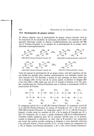 Se observa algunas veces la participación de grupos vecinos (sección 16 .4) en
las reacciones de los alcoholes de estructura conveniente. La retención de confi-
guración observada cuando se obtiene 2,3-dibromobutano por reacción del HBr
con el 3-bromo-2-butanol, es un ejemplo de la participación de un grupo vecino
detectada este reoquímicamente :
H CH3 CH3 H CH3 CH3
r HBr
OH OH Br
H CH3 CH3 H H CH3 CH3 H
(2RS,3RS)-3-bromo-2-butanol (pareja dl) (2RS,3RS)-2,3-dibromobutano (pareja dl)
CH3 H
Br ;›cX/OH
H CH3 CH3 H
(2RS,3SR)-3-bromo-2-butanol (pareja dl)
HBr
CH3 H
CH3
(2R,3S)-2,3-bibromobutano (meso)
Antes de exponer la participación de un grupo vecino, será útil examinar con ma-
yor detalle los métodos para nombrar estereoisómeros con múltiples centros qui-
rales (sección 6 .7) . Un racemato, o pareja dl, que contenga un único centro qui-
ral se designa (RS) . Si hay más de un centro quiral, el primero se designa (RS)
y los otros (RS) o (SR) según que sean R ó S cuando el primero es R. Por ejem-
plo, consideremos los 3-bromo-2-butanoles que se indican a continuación (A-D) en
proyecciones de Fischer :
CH3 CH3 CH3 CH3 CH 3
HO -H H- --OH HO H H- OH Br	H
H--- -Br Br- H Br -H H- Br Br H
CH3 CH3 CH3 CH3 CH3
(A) (B) (C) (D) (E)
El compuesto quiral (A) es el (2R,3R)-3-bromo-2-butanol . El ocmpuesto quiral (B)
es el (2S,3S)-3-bromo-2-butanol. La pareja dl formada por (A) y (B) se nombra
(2RS,3RS)-3-bromo-2-butanol . El compuesto quiral (C) es el (2R,3S)-3-bromo-2-
butanol. ¿Cuáles serán los nombres de (D) y de la pareja dl formada por (C) y
(D)? El compuesto (E) es meso y puede nombrarse (2R,3S)-2,3-dibromobutano .
(También podría emplearse para (E) la notación (2S,3R) pero en la práctica,
cuando la asignación es arbitraria, se suele citar la R primero.) Los compuestos
que tienen dos centros quirales contiguos se designan a veces haciendo referencia
a los azúcares eritosa y treosa (sección 25 .1) ; en este sistema los compuestos (A)
y (B) se llaman treo-3-bromo-2-butanoles y (C) y (D) eritro-3-bromo-2-butanoles .
1a
I
620 Reacciones de los alcoholes, fenoles y éteres
17.4 Participación de grupos vecinos
 