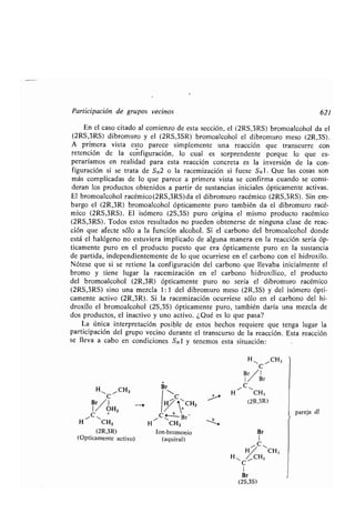 Participación de grupos vecinos 621
En el caso citado al comienzo de esta sección, el (2RS,3RS) bromoalcohol da el
(2RS,3RS) dibromuro y el (2RS,3SR) bromoalcohol el dibromuro meso (2R,3S) .
A primera vista esto parece simplemente una reacción que transcurre con
retención de la configuración, lo cual es sorprendente porque lo que es-
peraríamos en realidad para esta reacción concreta es la inversión de la con-
figuración si se trata de SN2 o la racemización si fuese SN1 . Que las cosas son
más complicadas de lo que parece a primera vista se confirma cuando se consi-
deran los productos obtenidos a partir de sustancias iniciales ópticamente activas .
El bromoalcohol racémico(2RS,3RS)da el dibromuro racémico (2RS,3RS) . Sin em-
bargo el (2R,3R) bromoalcohol ópticamente puro también da el dibromuro racé-
mico (2RS,3RS) . El isómero (2S,3S) puro origina el mismo producto racémico
(2RS,3RS). Todos estos resultados no pueden obtenerse de ninguna clase de reac-
ción que afecte sólo a la función alcohol . Si el carbono del bromoalcohol donde
está el halógeno no estuviera implicado de alguna manera en la reacción sería óp-
ticamente puro en el producto puesto que era ópticamente puro en la sustancia
de partida, independientemente de lo que ocurriese en el carbono con el hidroxilo .
Nótese que si se retiene la configuración del carbono que llevaba inicialmente el
bromo y tiene lugar la racemización en el carbono hidroxílico, el producto
del bromoalcohol (2R,3R) ópticamente puro no sería el dibromuro racémico
(2RS,3RS) sino una mezcla 1 : 1 del dibromuro meso (2R,3S) y del isómero ópti-
camente activo (2R,3R) . Si la racemización ocurriese sólo en el carbono del hi-
droxilo el bromoalcohol (2S,3S) ópticamente puro, también daría una mezcla de
dos productos, el inactivo y uno activo . ¿Qué es lo que pasa?
La única interpretación posible de estos hechos requiere que tenga lugar la
participación del grupo vecino durante el transcurso de la reacción . Esta reacción
se lleva a cabo en condiciones SN 1 y tenemos esta situación:
H,, 11 CH,
C
HI, CH,
Br I
1 OH,
C +
H CH3
(2R,3R)
(Opticamente activo)
Br
C
j ~~CH3
a
b
C ~- Br-
H CH3 ~i
Ion-bromonio
(aquiral)
pareja dl
 