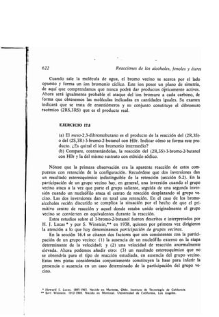 622 Reacciones de los alcoholes, fenoles y éteres
Cuando sale la molécula de agua, el bromo vecino se acerca por el lado
opuesto y forma un ion bromonio cíclico . Este ion posee un plano de simetría,
de aquí que comprendamos que nunca podrá dar productos ópticamente activos .
Ahora será igualmente probable el ataque del ion bromuro a cada carbono, de
forma que obtenemos las moléculas indicadas en cantidades iguales . Su examen
indicará que se trata de enantiómeros y su conjunto constituye el dibromuro
racémico (2RS,3RS) que es el producto real.
EJERCICIO 17.8
(a) El meso-2,3-dibromobutano es el producto de la reacción del (2R,3S)-
o del (2S,3R)-3-bromo-2-butanol con HBr . Indicar cómo se forma este pro-
ducto. ¿Es quiral el ion bromonio intermedio?
(b) Compare, contrastándolas, la reacción del (2R,3S)-3-bromo-2-butanol
con HBr y la del mismo sustrato con etóxido sódico .
Nótese que la primera observación era la aparente reacción de estos com-
puestos con retención de la configuración . Recuérdese que dos inversiones dan
un resultado estereoquímico indistinguible de la retención (sección 6 .2). En la
participación de un grupo vecino hay, en general, una inversión cuando el grupo
vecino ataca a la vez que parte el grupo saliente, seguida de una segunda inver-
sión cuando un nucleófilo ataca el centro de reacción desplazando al grupo ve-
cino . Las dos inversiones dan en total una retención . En el caso de los bromo-
alcoholes recién discutido se complica la situación por el hecho de que el pri-
mitivo centro de reacción y aquel donde estaba unido originalmente el grupo
vecino se convierten en equivalentes durante la reacción.
Estos estudios sobre el 3-bromo-2-butanol fueron descritos e interpretados por
H. j. Lucas * y por S . Winstein,** en 1938, quienes por primera vez dirigieron
la atención a lo que hoy denominamos participación de grupos vecinos.
En la sección 16.4 se citaron dos factores que son consistentes con la partici-
pación de un grupo vecino : (1) la ausencia de un nucleófilo externo en la etapa
determinante de la velocidad ; y (2) una velocidad de reacción anormalmente
elevada . Ahora podemos añadir otro : (3) un resultado estereoquímico que no
se obtendría para el tipo de reacción estudiada, en ausencia del grupo vecino .
Estas tres pistas consideradas conjuntamente constituyen la base para inferir la
presencia o ausencia en un caso determinado de la participación del grupo ve-
cino .
• Howard 1 . Lucas . 1885-1963 . Nacido en Marietta, Ohio . Instituto de Tecnología de California .
'• Sa ,, l Winstein . 1912-1969 . Nacido en Montreal . Universidad de California, Los Ángeles .
 