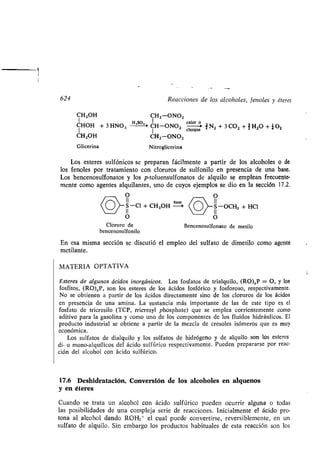 624
CH2OH CH2-ONO2
CHOH + 3 HNO 3 H 'S°• - CH-ONO2
CH2OH
Glicerina Nitroglicerina
Los esteres sulfónicos se preparan fácilmente a partir de los alcoholes o de
los fenoles por tratamiento con cloruros de sulfonilo en presencia de una base .
Los bencenosulfonatos y los p-toluensulfonatos de alquilo se emplean frecuente-
mente como agentes alquilantes, uno de cuyos ejemplos se dio en la sección 17 .2.
CH2-0N02
O
II
S-C1 + C11,011
O
Cloruro de
bencenosulfonilo
Reacciones de los alcoholes, fenoles y éteres
base
calor o
choque
J N2 + 3 C0 2 +1H2 0 + _410 2
O
11
S-OCH3 + HCl
O
Bencenosulfonato de metilo
En esa misma sección se discutió el empleo del sulfato de dimetilo como agente
metilante.
MATERIA OPTATIVA
Esteres de algunos ácidos inorgánicos. Los fosfatos de trialquilo, (RO),P = O, y los
fosfitos, (RO),P, son los esteres de los ácidos fosfórico y fosforoso, respectivamente .
No se obtienen a partir de los ácidos directamente sino de los cloruros de los ácidos
en presencia de una amina . La sustancia más importante de las de este tipo es el
fosfato de tricresilo (TCP, tricresyl phosphate) que se emplea corrientemente como
aditivo para la gasolina y como uno de los componentes de los fluidos hidráulicos. El
producto industrial se obtiene a partir de la mezcla de cresoles isómeros que es muy
económica .
Los sulfatos de dialquilo y los sulfatos de hidrógeno y de alquilo son los esteres
di- o mono-alquílicos del ácido sulfúrico respectivamente. Pueden prepararse por reac-
ción del alcohol con ácido sulfúrico.
17.6 Deshidratación. Conversión de los alcoholes en alquenos
y en éteres
Cuando se trata un alcohol con ácido sulfúrico pueden ocurrir alguna o todas
las posibilidades de una compleja serie de reacciones. Inicialmente el ácido pro-
tona al alcohol dando ROH2+ el cual puede convertirse, reversiblemente, en un
sulfato de alquilo . Sin embargo los productos habituales de esta reacción son los
 