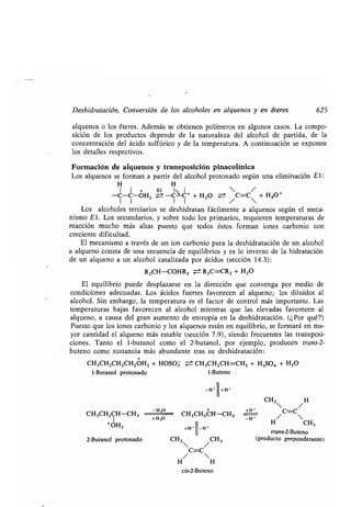 Deshidratación . Conversión de los alcoholes en alquenos y en éteres 625
alquenos o los éteres . Además se obtienen polímeros en algunos casos . La compo-
sición de los productos depende de la naturaleza del alcohol de partida, de la
concentración del ácido sulfúrico y de la temperatura . A continuación se exponen
los detalles respectivos .
Formación de alquenos y transposición pinacolínica
Los alquenos se forman a partir del alcohol protonado según una eliminación El :
H
1 1 +
-C-C-0H2
H
El 1,--, 1
-C-C + + H2O
 /
/C=C + H,O+
Los alcoholes terciarios se deshidratan fácilmente a alquenos según el meca-
nismo El . Los secundarios, y sobre todo los primarios, requieren temperaturas de
reacción mucho más altas puesto que todos éstos forman iones carbonio con
creciente dificultad .
El mecanismo a través de un ion carbonio para la deshidratación de un alcohol
a alqueno consta de una secuencia de equilibrios y es lo inverso de la hidratación
de un alqueno a un alcohol catalizada por ácidos (sección 14 .3) :
R2CH-COHR2 ± R2C=CR2 + H2O
El equilibrio puede desplazarse en la dirección que convenga por medio de
condiciones adecuadas . Los ácidos fuertes favorecen al alqueno ; los diluidos al
alcohol. Sin embargo, la temperatura es el factor de control más importante . Las
temperaturas bajas favorecen al alcohol mientras que las elevadas favorecen al
alqueno, a causa del gran aumento de entropía en la deshidratación . (¿Por qué?)
Puesto que los iones carbonio y los alquenos están en equilibrio, se formará en ma-
yor cantidad el alqueno más estable (sección 7 .9), siendo frecuentes las transposi-
ciones. Tanto el 1-butanol como el 2-butanol, por ejemplo, producen trans-2-
buteno como sustancia más abundante tras su deshidratación :
CH3CH2CH2CH2OH2 + HOSO3 = CH,CH2CH=CH2 + H2SO, + H2O
1-Butanol protonado 1-Buteno
_H-li,H •
CH3CH2CH-CH3
+H'
1l
-H'
2-Butanol protonado CH3  / CH3
C=C
/ 
H H
cis-2-Buteno
-H,O
CH3CH2CH-CH3
+OH2
+H,O
+Hi
CH3  H
/
C=C
H/ CH3
trans-2-Buteno
(producto preponderante)
 