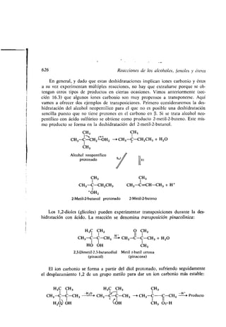 626 Reacciones de los alcoholes, fenoles y éteres
En general, y dado que estas deshidrataciones implican iones carbonio y éstos
a su vez experimentan múltiples reacciones, no hay que extrañarse porque se ob-
tengan otros tipos de productos en ciertas ocasiones . Vimos anteriormente (sec-
ción 16.3) que algunos iones carbonio son muy propensos a transponerse . Aquí
vamos a ofrecer dos ejemplos de transposiciones . Primero consideraremos la des-
hidratación del alcohol neopentílico para el que no es posible una deshidratación
sencilla puesto que no tiene protones en el carbono en (3 . Si se trata alcohol neo-
pentílico con ácido sulfúrico se obtiene como producto 2-metil-2-buteno . Este mis-
mo producto se forma en la deshidratación del 2-metil-2-butanol .
CH3 CH3
I—. C +
CH3-C-CH2-0H2 --i CH3-C-CH2CH3 + H2O
I
CH3
Alcohol neopentílico
protonado
m
CH3 CH 3
CH3-C=CH-CH3 + H+
1
CH3-C-CH2CH3
1
+OH2
2-Metil-2-butanol protonado 2-Metil-2-buteno
Los 1,2-dioles (glicoles) pueden experimentar transposiciones durante la des-
hidratación con ácido . La reacción se denomina transposición pinacolínica :
H3C CH3 O CH3
1 1 H- II 1
CH3-C-C-CH 3 -~ CH3-C-C-CH3 + H2O
1 1 1
HO OH CH3
2,3-Dimetil-2,3-butanodiol Metil t-butil cetona
(pinacol) (pinacona)
El ion carbonio se forma a partir del diol protonado, sufriendo seguidamente
el desplazamiento 1,2 de un grupo metilo para dar un ion carbonio más estable :
H3C CH3 H3C CH3 CH3
CH3-C-C-CH 3 H'
0
' CH 3 -CC-CH3 -+ CH3-C-C-CH3 H-o Producto
H20) OH + LOH CH3 O+ H
 