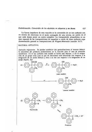 Deshidratación . Conversión de los alcoholes en alquenos y en éteres 627
La fuerza impulsora de esta reacción es la conversión de un ion carbonio con
un sexteto de electrones en el ácido conjugado de una cetona, un catión en el
que cada átomo posee un octeto completo . La transposición pinacolínica es un
caso especial de las transposiciones de esqueleto a través de iones carbonio cuya
denominación general es transposiciones de Wagner-Meerwein (sección 16.3) .
MATERIA OPTATIVA
Aptitudes migratorias. Se pueden establecer dos generalizaciones al intentar deducir
la naturaleza del producto predominante en la reacción para el caso de pinacoles
asimétricos: (1) el ion carbonio más estable se forma más deprisa ; y (2) la emigra-
ción de un grupo arilo (con su par de electrones) está favorecida con respecto a la
emigración de un anión hidruro y ésta a su vez con respecto a la emigración de un
grupo alquilo . Así:
OH OH OH
I I
O I
H-(1) C-C 0 C-C + H2O
3e
(más estable)
l
C
O
(menos estable)
OH
rC-C-(
	
/ + H2O
/
CH,
CProducto
-C-C-CH, + H'
 