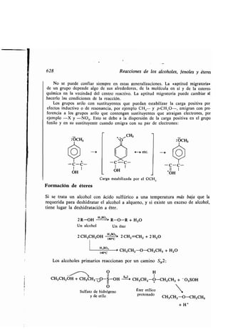 628 Reacciones de los alcoholes, fenoles y éteres
No se puede confiar siempre en estas generalizaciones . La «aptitud migratoria»
de un grupo depende algo de sus alrededores, de la molécula en sí y de la estereo-
química en la vecindad del centro reactivo . La aptitud migratoria puede cambiar al
hacerlo las condiciones de la reacción .
Los grupos arilo con sustituyentes que puedan estabilizar la carga positiva por
efectos inductivo o de resonancia, por ejemplo CH 3- y p-CH,O-, emigran con pre-
ferencia a los grupos arilo que contengan sustituyentes que atraigan electrones, por
ejemplo -X y -NO,. Esto se debe a la dispersión de la carga positiva en el grupo
fenilo y en su sustituyente cuando emigra con su par de electrones :
OCH,
Y-C-C-1 1
OH
Formación de éteres
Si se trata un alcohol con ácido sulfúrico a una temperatura más baja que la
requerida para deshidratar el alcohol a alqueno, y si existe un exceso de alcohol,
tiene lugar la deshidratación a éter .
2 R-OH
H'So-'
R-O-R + H2O
Un alcohol Un éter
2 CH,CH2OH 180°`' 2 CH2 =CH2 + 2 H2O
l Hzso,
> CH CH -O-CH CH + H2 0140 •C
3 2 2 3
Los alcoholes primarios reaccionan por un camino SN2 :
~~ O H
CH,CH2OH + CH,CH2vQ-S-OH ->
s
„Z
> CH,CH2-O-CH2CH, + -O,SOH
O
Sulfato de hidrógeno
y de etilo
+ . ,~CH,
'O
-C-C-
1
OH
4 -> etc.
Carga estabilizada por el OCH 3
Éter etílico
protonado
- C-C-
11 1
+OH
CH3CH2-O-CH,CH,
+ H+
 