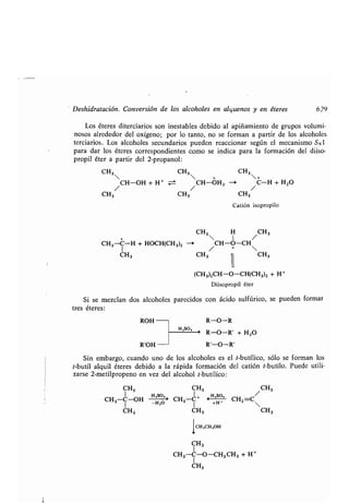 Deshidratación . Conversión de los alcoholes en alquenos y en éteres 629
Los éteres diterciarios son inestables debido al apiñamiento de grupos volumi-
nosos alrededor del oxígeno ; por lo tanto, no se forman a partir de los alcoholes
terciarios . Los alcoholes secundarios pueden reaccionar según el mecanismo SNl
para dar los éteres correspondientes como se indica para la formación del diiso-
propil éter a partir del 2-propanol :
CH3 CH3 CH3
  + +
/ CH-OH + H+ / CH-OH2 -> / C-H + H2O
CH3 CH3 CH3
Catión isopropilo
CH3 H /CH 3
CH3-C-H + HOCH(CH3)2 -> CH-O-CH
1 / + 
CH3 CH3
ROH
R'OH
H ,SO,
11
(CH3)2CH-O-CH(CH 3)2 + H +
Diisopropil éter
Si se mezclan dos alcoholes parecidos con ácido sulfúrico, se pueden formar
tres éteres :
R-O-R
> R-O-R' + H2O
R'-O-R'
Sin embargo, cuando uno de los alcoholes es el t-butílico, sólo se forman los
t-butil alquil éteres debido a la rápida formación del catión t-butilo . Puede utili-
zarse 2-metilpropeno en vez del alcohol t-butílico :
CH3 CH3 /CH3
CH3-C-OH HHo~' CH3-C+ F +H , CH2-C

CH3 CH3 CH3
ICH,CH 2OH
CH3
L113-C-O-CH2 CH 3 + H +
1
CH3
CH3
 