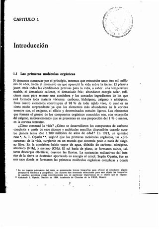 CAPITULO 1
Introducción
1.1 Las primeras moléculas orgánicas
Si deseamos comenzar por el principio, tenemos que retroceder unos tres mil millo-
nes de años, hacia el momento en que apareció la vida sobre la tierra . El planeta
joven tenía todas las condiciones precisas para la vida, a saber : una temperatura
estable, ni demasiado caliente, ni demasiado fría ; abundante energía solar, sufi-
ciente masa para retener una atmósfera y los contados ingredientes de los que
está formada toda materia viviente : carbono, hidrógeno, oxígeno y nitrógeno .
Estos cuatro elementos constituyen el 98 % de todo tejido vivo, lo cual es en
cierto modo sorprendente ya que los elementos más abundantes en la corteza
terrestre son, el oxígeno, el silicio y determinados metales ligeros . Los elementos
que forman el grueso de los compuestos orgánicos conocidos son, con excepción
del oxígeno, microelementos que se presentan en una proporción del 1 % o menor,
en la corteza terrestre .
¿Cómo comenzó la vida? ¿Cómo se desarrollaron los compuestos de carbono
complejos a partir de esos átomos y moléculas sencillos disponibles cuando nues-
tro planeta tenía sólo 1 .500 millones de años de edad? En 1923, un químico
ruso *, A. I. Oparin * *, sugirió que las primeras moléculas orgánicas, las «pre-
cursoras» de la vida, surgieron en un mundo que contenía poco o nada de oxíge-
no libre. En la atmósfera había vapor de agua, dióxido de carbono, nitrógeno,
amoníaco (NH3), y metano (CH4) . El sol batía de plano, se formaron nubes, sal-
taron descargas eléctricas, cayeron las lluvias. La sustancias radiactivas del inte-
rior de la tierra se destruían aportando su energía al crisol . Según Oparin, fue en
este caos donde se formaron las primeras moléculas orgánicas complejas y donde
• En los lugares adecuados del texto se presentarán breves biografías para ofrecer al estudiante alguna
perspectiva histórica y geográfica . Los autores han intentado seleccionar para este objeto las biografías
de aquellos químicos cuyas contribuciones son de particular importancia en el objeto que se expone .
'• Aleksandr I . Oparin . Nacido en 1894 . Academia de Ciencias de la URSS, Moscú .
3
 