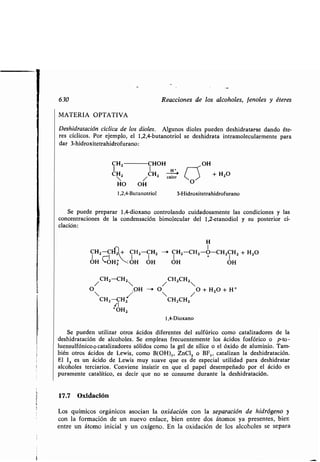 630
MATERIA OPTATIVA
Deshidratación cíclica de los dioles. Algunos dioles pueden deshidratarse dando éte-
res cíclicos . Por ejemplo, el 1,2,4-butanotriol se deshidrata intramolecularmente para
dar 3-hidroxitetrahidrofurano :
1 1
CHZ CHZ
/ CH2-CH2
O OH -
CH2-CH
f!I
+ 0142
Reacciones de los alcoholes, fenoles y éteres
>
`
0
-'>
calor / + H20
HO OH
1,2,4-Butanotriol 3-Hidroxitetrahidrofurano
Se puede preparar 1,4-dioxano controlando cuidadosamente las condiciones y las
concentraciones de la condensación bimolecular del 1,2-etanodiol y su posterior ci-
clación :
H
1
CH2-C + CH2-CH2 --i CHZ-CHZ-O-CH2CH2 + H2O
OH "*OHZ :OH OH OH OH
/CH2CH2
O /O + H2O + H+
CH 2CH2
1,4-Dioxano
Se pueden utilizar otros ácidos diferentes del sulfúrico como catalizadores de la
deshidratación de alcoholes . Se emplean frecuentemente los ácidos fosfórico o p-to-
luensulfónico o catalizadores sólidos como la gel de sílice o el óxido de aluminio . Tam-
bién otros ácidos de Lewis, como B(OH)„ ZnC12 o BF,, catalizan la deshidratación .
El 12 es un ácido de Lewis muy suave que es de especial utilidad para deshidratar
alcoholes terciarios . Conviene insistir en que el papel desempeñado por el ácido es
puramente catalítico, es decir que no se consume durante la deshidratación.
17.7 Oxidación
CHZ	CHOH ~ OH
Los químicos orgánicos asocian la oxidación con la separación de hidrógeno y
con la formación de un nuevo enlace, bien entre dos átomos ya presentes, bien
entre un átomo inicial y un oxígeno. En la oxidación de los alcoholes se separa
 