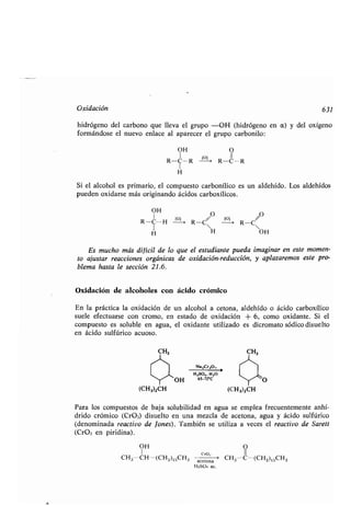 Oxidación
hidrógeno del carbono que lleva el grupo -OH (hidrógeno en a) y del oxígeno
formándose el nuevo enlace al aparecer el grupo carbonilo:
OH O
R-C-R 11 ~ R-C-R
H
Si el alcohol es primario, el compuesto carbonílico es un aldehído . Los aldehídos
pueden oxidarse más originando ácidos carboxílicos .
OH O O
R-C-H [ R-C~- R-C~
H H OH
Es mucho más difícil de lo que el estudiante pueda imaginar en este momen-
to ajustar reacciones orgánicas de oxidación-reducción, y aplazaremos este pro-
blema hasta le sección 21 .6.
Oxidación de alcoholes con ácido crómico
En la práctica la oxidación de un alcohol a cetona, aldehído o ácido carboxílico
suele efectuarse con cromo, en estado de oxidación + 6, como oxidante . Si el
compuesto es soluble en agua, el oxidante utilizado es dicromato sódico disuelto
en ácido sulfúrico acuoso .
Y~OH
(CH3)2CH
Na 1Cr,O,
H2SO4 ,H2 065-7rC
CH3
/
'-~O
(CH3)2CH
631
Para los compuestos de baja solubilidad en agua se emplea frecuentemente anhí-
drido crómico (Cr03) disuelto en una mezcla de acetona, agua y ácido sulfúrico
(denominada reactivo de Jones) . También se utiliza a veces el reactivo de Sarett
(CrO3 en piridina) .
OH O
I CrO, II
CH3CH-(CH2)15CH3 acetona CH3 C-(CH2)15CH3
H2SO4 ac .
 