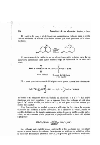 Reacciones de los alcoholes, Jenoles y éteres
El reactivo de Iones y el de Sarett son especialmente valiosos para la oxida-
ción de alcoholes sin afectar a los dobles enlaces que estén presentes en la misma
molécula:
HO ,l*
Cro,
--,
acetona
H2SO4 ac .
O SS
El mecanismo de la oxidación de un alcohol con ácido crómico para dar un
compuesto carbonílico tiene como primera etapa la formación de un ester cró-
mico:
O O
ROH + HO-Cr-OH --* R-O-Cr-OH + H2O
II II
O O
Ácido crómico Cromato de hidrógeno
y de alquilo
Si el ester posee un átomo de hidrógeno en a, puede ocurrir una eliminación :
O
I II ~
H2O : H-CJ O ~Cr-OH -> H 3O + + /C=O + -CrO3H
O
El cromo se ha reducido desde un número de oxidación + 6 a + 4 . Las etapas
siguientes son muy complejas y no se conocen bien . Sin embargo sí está claro
que el Cr4+ no es estable y se reduce a Cr3+ ; en este paso se oxidan nuevas por-
ciones del alcohol.
Si se desea oxidar un alcohol primario a aldehído, ha de evitarse la posterior
oxidación del aldehído a ácido carboxílico . Si el aldehído es volátil, puede ser
posible destilarlo de la mezcla reaccionante antes de que se oxide a ácido carbo-
xílico; de esta manera puede prepararse el propionaldehído a partir del alcohol
n-propílico:
CH3CHZCHZOH HSO,SO
.//H0,,
O
	
> CH3CHZCHO
destilación
Sin embargo este método queda restringido a los aldehídos que contengan
cuatro o menos átomos de carbono . Para obtener un aldehído no volátil se utiliza
la oxidación de alcoholes primarios con CrO3 en piridina que conduce a rendimien-
 