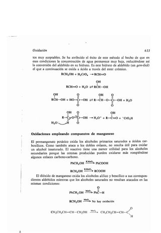 1
Oxidación 633
tos muy aceptables . Se ha atribuido el éxito de este método al hecho de que en
esas condiciones la concentración de agua permanece muy baja, reduciéndose así
la conversión del aldehído en su hidrato . Es este hidrato de aldehído (un gem-diol)
el que a continuación se oxida a ácido a través del ester crómico.
RCH2OH + H2CrO4 -+ RCH=O
OH
1
RCH=O + H2O ± RCH-OH
OH O OH O
1 11 1 11
RCH-OH + HO-Cr-OH = R-01-0-Cr-OH + H 2O
O O
OH O OH
1 II 1
R-C~O-LCr-OH --i H,O+ + R-C=O + - CrO,H
1 11
H2O :,__—,H O
Oxidaciones empleando compuestos de manganeso
El permanganato potásico oxida los alcoholes primarios saturados a ácidos car-
boxílicos . Como también ataca a los dobles enlaces, no resulta útil para oxidar
un alcohol insaturado . El reactivo tiene una menor utilidad para los alcoholes
secundarios porque las cetonas producidas pueden oxidarse más rompiéndose
algunos enlaces carbono-carbono .
PhCH2OH Km-+ PhCOOH
RCH2OH RCOOH
El dióxido de manganeso oxida los alcoholes alílico y bencílico a sus correspon-
dientes aldehídos mientras que los alcoholes saturados no resultan atacados en las
mismas condiciones :
O
PhCH2 OH M `~'' PhC-H
RCH2OH MnO'' No hay oxidación
O
CH3CH2CH=CH-CH2OH Mno' ' CH3CH2CH=CH-C
H
 