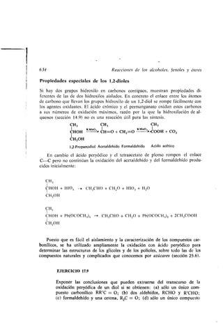 634 Reacciones de los alcoholes, fenoles y éteres
Propiedades especiales de los 1,2-dioles
Si hay dos grupos hidroxilo en carbonos contiguos, muestran propiedades di-
ferentes de las de dos hidroxilos aislados . En concreto el enlace entre los átomos
de carbono que llevan los grupos hidroxilo de un 1,2-diol se rompe fácilmente con
los agentes oxidantes . El ácido crómico y el permanganato oxidan estos carbonos
a sus números de oxidación máximos, razón por la que la hidroxilación de al-
quenos (sección 14 .9) no es una reacción útil para las síntesis .
CH3 CH3 CH3
1 KMnO I KMno . 1
CHOH CH=O + CHZ=O - > -000H + CO Z
I
CH2OH
1,2-Propanodiol Acetaldehído Formaldehído Ácido acético
En cambio el ácido peryódico y el tetraacetato de plomo rompen el enlace
C-C pero no continúan la oxidación del acetaldehído y del formaldehído produ-
cidos inicialmente :
CH3
CHOH + H104 --+ CH3CHO + CH2O + HIO3 + H2O
I
CH2OH
CH3
CHOH + Pb(OCOCH 3)4 - CH3CHO + CH2O + Pb(OCOCH 3)2 + 2CH3COOH
I
CH2OH
Puesto que es fácil el aislamiento y la caracterización de los compuestos car-
bonílicos, se ha utilizado ampliamente la oxidación con ácido peryódico para
determinar las estructuras de los glicoles y de los polioles, sobre todo las de los
compuestos naturales y complicados que conocemos por azúcares (sección 25 .6).
EJERCICIO 17.9
Exponer las conclusiones que pueden extraerse del transcurso de la
oxidación peryódica de un diol si se obtienen : (a) sólo un único com-
puesto carbonílico RR'C = O ; (b) dos aldehídos, RCHO y R'CHO ;
(c) formaldehído y una cetona, R2C = O ; (d) sólo un único compuesto
 