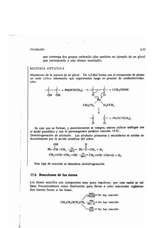 Oxidación 635
que contenga dos grupos carbonilo (dar también un ejemplo de un glicol
que corresponda a este último resultado) .
MATERIA OPTATIVA
Mecanismo de la ruptura de un glicol. Un 1,2-diol forma con el tetraacetato de plomo
un ester cíclico intermedio que experimenta luego un proceso de oxidación-reduc-
ción:
-C-C- + Pb(OCOCH3), -. -C C- + 2 CH3000H
OH OH (O
Pb
/ 
CH3CO2 O2CCH3
1
I I
-C' C- + Pb(OCOCH3)2
O O
Se cree que se forman, y posteriormente se rompen, esteres cíclicos análogos con
el ácido peryódico y con el permanganato potásico (sección 14.9). .
Deshidrogenación de alcoholes. Los alcoholes primarios y secundarios se oxidan in-
dustrialmente por la acción catalítica del cobre :
OH O
1 Cu II
Ph-CH-CH3 300,C ' Ph-C-CH3 + H2
CH2 =CH-CH2-OH -3 ;C CH2=CH-CH=O + H2
Este tipo de reacción se denomina deshidrogenación.
17.8 Reacciones de los éteres
Los éteres sencillos son compuestos muy poco reactivos ; por esta razón se uti-
lizan frecuentemente como disolventes para llevar a cabo reacciones orgánicas .
Son inertes frente a las bases :
/ CHC,OH
No hay reacción
CH3CH2OCH2CH, NHH2q. - No hay reacción
	 OH -
> No hay reacción
H,O
 